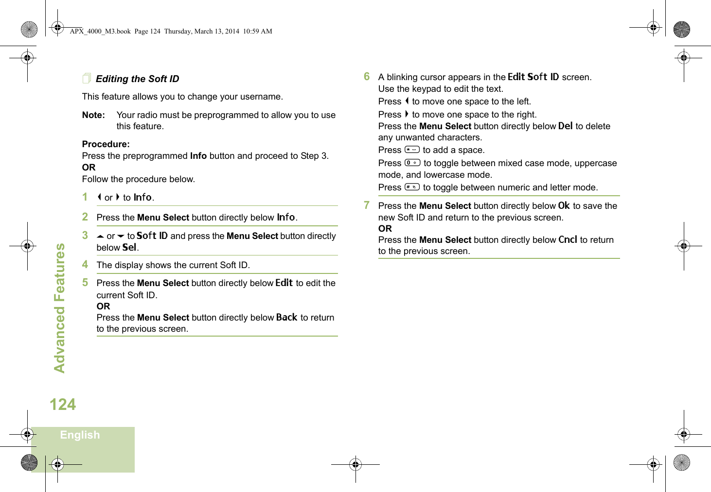 Advanced FeaturesEnglish124Editing the Soft IDThis feature allows you to change your username. Note: Your radio must be preprogrammed to allow you to use this feature.Procedure: Press the preprogrammed Info button and proceed to Step 3.ORFollow the procedure below.1&lt; or &gt; to Info.2Press the Menu Select button directly below Info.3U or D to Soft ID and press the Menu Select button directly below Sel.4The display shows the current Soft ID. 5Press the Menu Select button directly below Edit to edit the current Soft ID.ORPress the Menu Select button directly below Back to return to the previous screen.6A blinking cursor appears in the Edit Soft ID screen.Use the keypad to edit the text.Press &lt; to move one space to the left. Press &gt; to move one space to the right.Press the Menu Select button directly below Del to delete any unwanted characters.Press * to add a space.Press 0 to toggle between mixed case mode, uppercase mode, and lowercase mode.Press # to toggle between numeric and letter mode.7Press the Menu Select button directly below Ok to save the new Soft ID and return to the previous screen.ORPress the Menu Select button directly below Cncl to return to the previous screen.APX_4000_M3.book  Page 124  Thursday, March 13, 2014  10:59 AM
