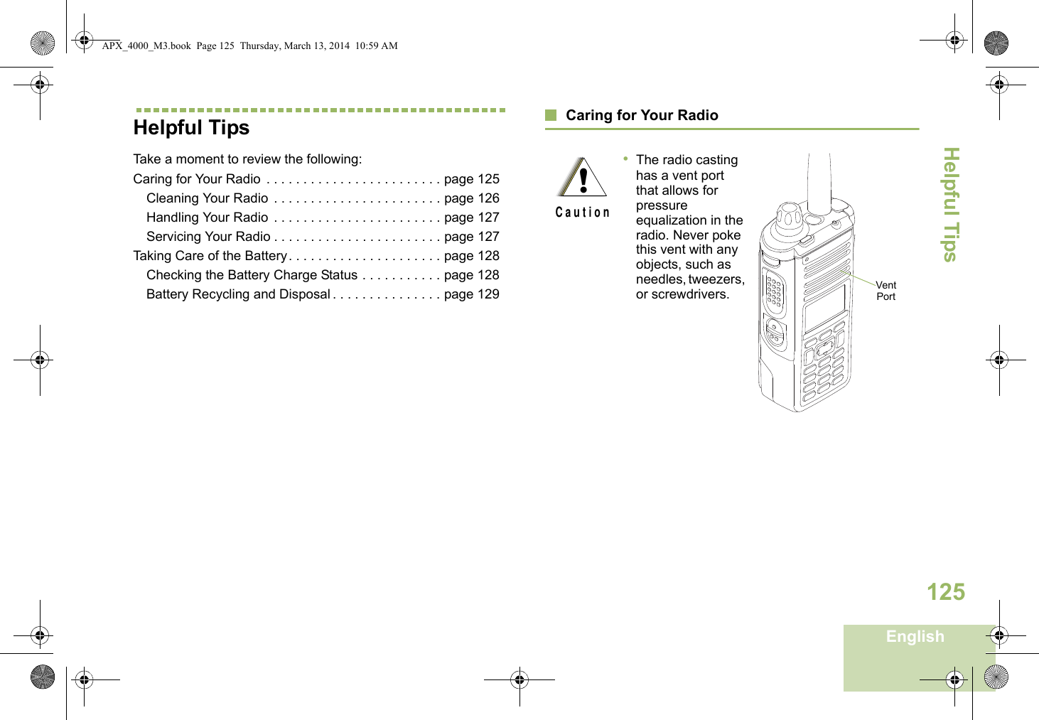 Helpful TipsEnglish125Helpful TipsTake a moment to review the following:Caring for Your Radio  . . . . . . . . . . . . . . . . . . . . . . . . page 125Cleaning Your Radio  . . . . . . . . . . . . . . . . . . . . . . . page 126Handling Your Radio  . . . . . . . . . . . . . . . . . . . . . . . page 127Servicing Your Radio . . . . . . . . . . . . . . . . . . . . . . . page 127Taking Care of the Battery. . . . . . . . . . . . . . . . . . . . . page 128Checking the Battery Charge Status . . . . . . . . . . . page 128Battery Recycling and Disposal . . . . . . . . . . . . . . . page 129Caring for Your Radio•The radio casting has a vent port that allows for pressure equalization in the radio. Never poke this vent with any objects, such as needles, tweezers, or screwdrivers.  !C a u t i o nVent PortAPX_4000_M3.book  Page 125  Thursday, March 13, 2014  10:59 AM