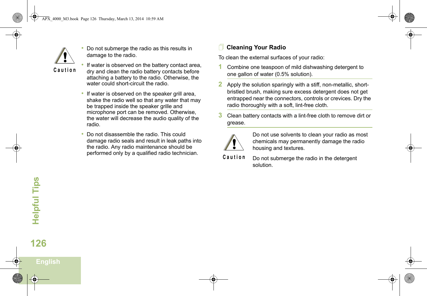 Helpful TipsEnglish126Cleaning Your RadioTo clean the external surfaces of your radio:1Combine one teaspoon of mild dishwashing detergent to one gallon of water (0.5% solution).2Apply the solution sparingly with a stiff, non-metallic, short-bristled brush, making sure excess detergent does not get entrapped near the connectors, controls or crevices. Dry the radio thoroughly with a soft, lint-free cloth.3Clean battery contacts with a lint-free cloth to remove dirt or grease.•Do not submerge the radio as this results in damage to the radio. •If water is observed on the battery contact area, dry and clean the radio battery contacts before attaching a battery to the radio. Otherwise, the water could short-circuit the radio. •If water is observed on the speaker grill area, shake the radio well so that any water that may be trapped inside the speaker grille and microphone port can be removed. Otherwise, the water will decrease the audio quality of the radio.•Do not disassemble the radio. This could damage radio seals and result in leak paths into the radio. Any radio maintenance should be performed only by a qualified radio technician.!C a u t i o nDo not use solvents to clean your radio as most chemicals may permanently damage the radio housing and textures.Do not submerge the radio in the detergent solution.!C a u t i o nAPX_4000_M3.book  Page 126  Thursday, March 13, 2014  10:59 AM