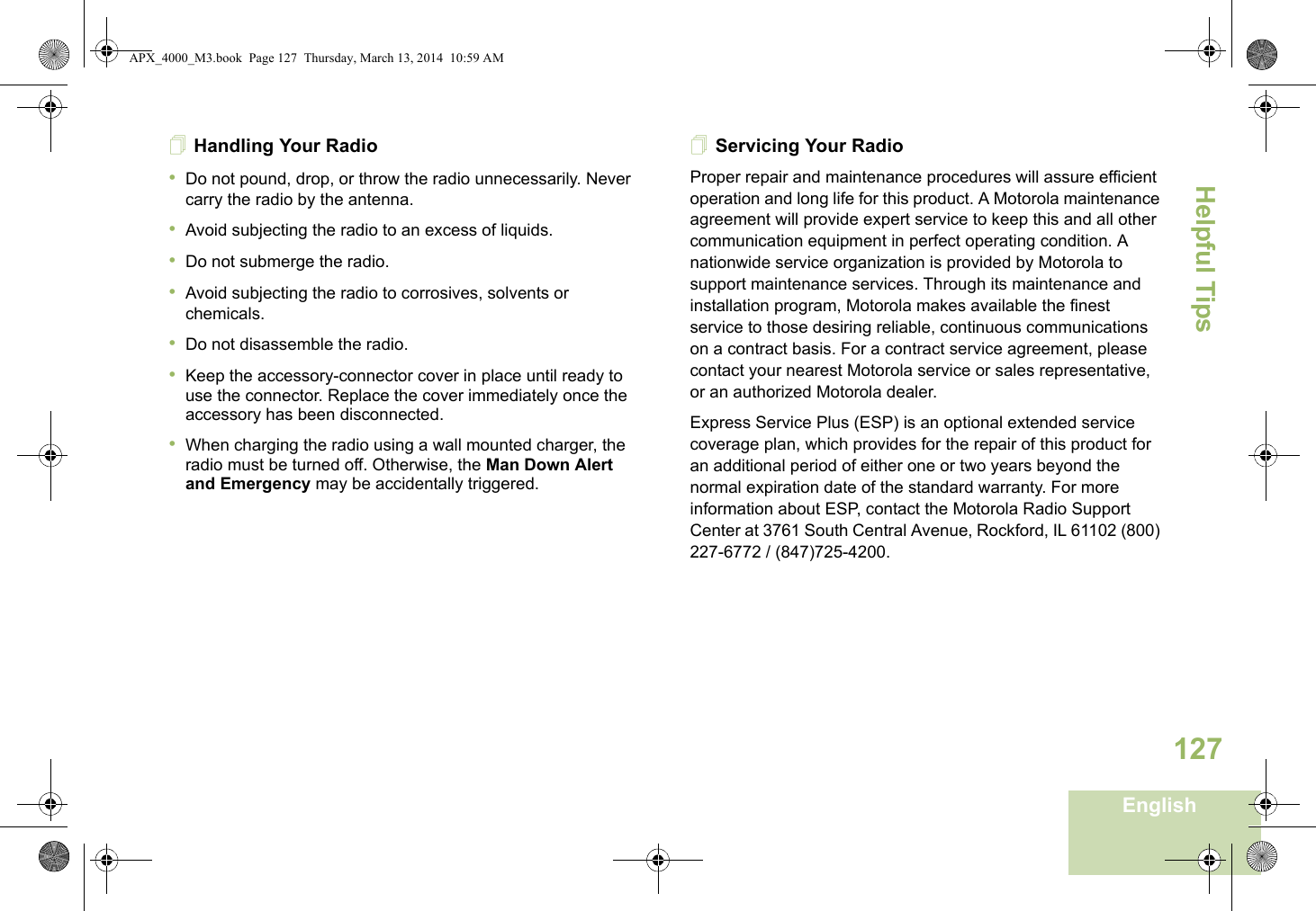 Helpful TipsEnglish127Handling Your Radio•Do not pound, drop, or throw the radio unnecessarily. Never carry the radio by the antenna.•Avoid subjecting the radio to an excess of liquids.•Do not submerge the radio.•Avoid subjecting the radio to corrosives, solvents or chemicals.•Do not disassemble the radio.•Keep the accessory-connector cover in place until ready to use the connector. Replace the cover immediately once the accessory has been disconnected.•When charging the radio using a wall mounted charger, the radio must be turned off. Otherwise, the Man Down Alert and Emergency may be accidentally triggered.Servicing Your RadioProper repair and maintenance procedures will assure efficient operation and long life for this product. A Motorola maintenance agreement will provide expert service to keep this and all other communication equipment in perfect operating condition. A nationwide service organization is provided by Motorola to support maintenance services. Through its maintenance and installation program, Motorola makes available the finest service to those desiring reliable, continuous communications on a contract basis. For a contract service agreement, please contact your nearest Motorola service or sales representative, or an authorized Motorola dealer.Express Service Plus (ESP) is an optional extended service coverage plan, which provides for the repair of this product for an additional period of either one or two years beyond the normal expiration date of the standard warranty. For more information about ESP, contact the Motorola Radio Support Center at 3761 South Central Avenue, Rockford, IL 61102 (800) 227-6772 / (847)725-4200.APX_4000_M3.book  Page 127  Thursday, March 13, 2014  10:59 AM