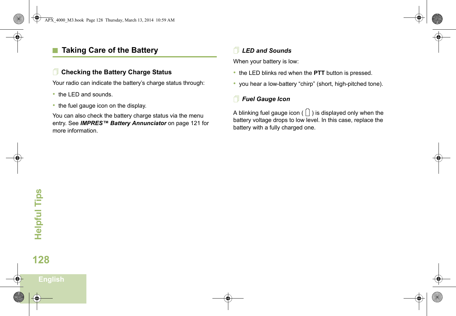 Helpful TipsEnglish128Taking Care of the BatteryChecking the Battery Charge StatusYour radio can indicate the battery’s charge status through:•the LED and sounds.•the fuel gauge icon on the display.You can also check the battery charge status via the menu entry. See IMPRES™ Battery Annunciator on page 121 for more information.LED and SoundsWhen your battery is low:•the LED blinks red when the PTT button is pressed.•you hear a low-battery “chirp” (short, high-pitched tone).Fuel Gauge IconA blinking fuel gauge icon ( ) is displayed only when the battery voltage drops to low level. In this case, replace the battery with a fully charged one.0APX_4000_M3.book  Page 128  Thursday, March 13, 2014  10:59 AM