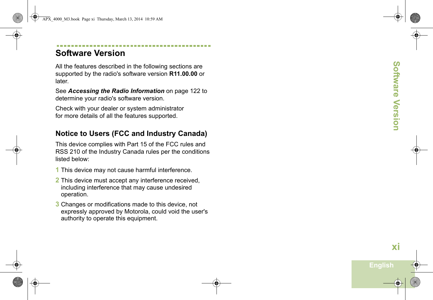 Software VersionEnglishxiSoftware VersionAll the features described in the following sections are supported by the radio&apos;s software version R11.00.00 or later. See Accessing the Radio Information on page 122 to determine your radio&apos;s software version. Check with your dealer or system administrator for more details of all the features supported.Notice to Users (FCC and Industry Canada)This device complies with Part 15 of the FCC rules and RSS 210 of the Industry Canada rules per the conditions listed below:1This device may not cause harmful interference.2This device must accept any interference received, including interference that may cause undesired operation.3Changes or modifications made to this device, not expressly approved by Motorola, could void the user&apos;s authority to operate this equipment.APX_4000_M3.book  Page xi  Thursday, March 13, 2014  10:59 AM