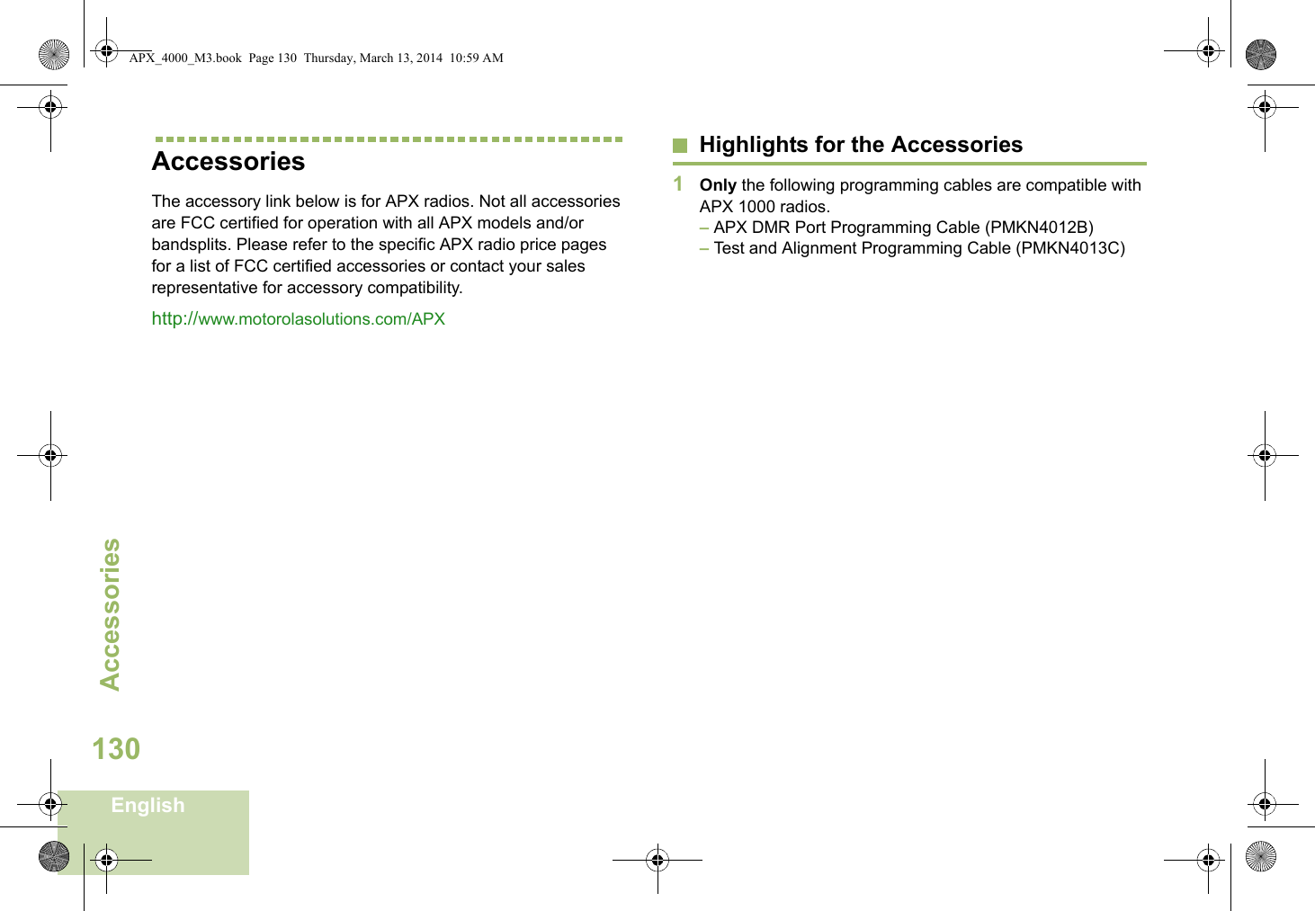 AccessoriesEnglish130AccessoriesThe accessory link below is for APX radios. Not all accessories are FCC certified for operation with all APX models and/or bandsplits. Please refer to the specific APX radio price pages for a list of FCC certified accessories or contact your sales representative for accessory compatibility. http://www.motorolasolutions.com/APX Highlights for the Accessories1Only the following programming cables are compatible with APX 1000 radios. – APX DMR Port Programming Cable (PMKN4012B)– Test and Alignment Programming Cable (PMKN4013C)APX_4000_M3.book  Page 130  Thursday, March 13, 2014  10:59 AM