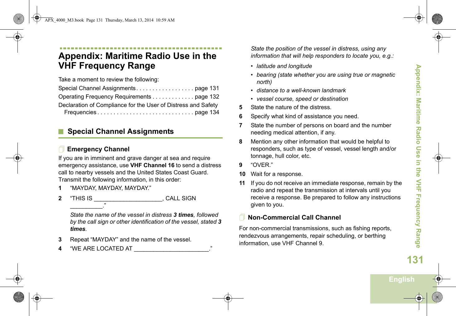 Appendix: Maritime Radio Use in the VHF Frequency RangeEnglish131Appendix: Maritime Radio Use in the VHF Frequency RangeTake a moment to review the following:Special Channel Assignments. . . . . . . . . . . . . . . . . . page 131Operating Frequency Requirements . . . . . . . . . . . . . page 132Declaration of Compliance for the User of Distress and Safety Frequencies . . . . . . . . . . . . . . . . . . . . . . . . . . . . . . page 134Special Channel AssignmentsEmergency ChannelIf you are in imminent and grave danger at sea and require emergency assistance, use VHF Channel 16 to send a distress call to nearby vessels and the United States Coast Guard. Transmit the following information, in this order:1“MAYDAY, MAYDAY, MAYDAY.” 2“THIS IS _____________________, CALL SIGN __________.”State the name of the vessel in distress 3 times, followed by the call sign or other identification of the vessel, stated 3 times.3Repeat “MAYDAY” and the name of the vessel. 4“WE ARE LOCATED AT _______________________.”State the position of the vessel in distress, using any information that will help responders to locate you, e.g.: • latitude and longitude • bearing (state whether you are using true or magnetic north) • distance to a well-known landmark• vessel course, speed or destination5State the nature of the distress. 6Specify what kind of assistance you need. 7State the number of persons on board and the number needing medical attention, if any.8Mention any other information that would be helpful to responders, such as type of vessel, vessel length and/or tonnage, hull color, etc.9“OVER.”10 Wait for a response. 11 If you do not receive an immediate response, remain by the radio and repeat the transmission at intervals until you receive a response. Be prepared to follow any instructions given to you.Non-Commercial Call ChannelFor non-commercial transmissions, such as fishing reports, rendezvous arrangements, repair scheduling, or berthing information, use VHF Channel 9.APX_4000_M3.book  Page 131  Thursday, March 13, 2014  10:59 AM