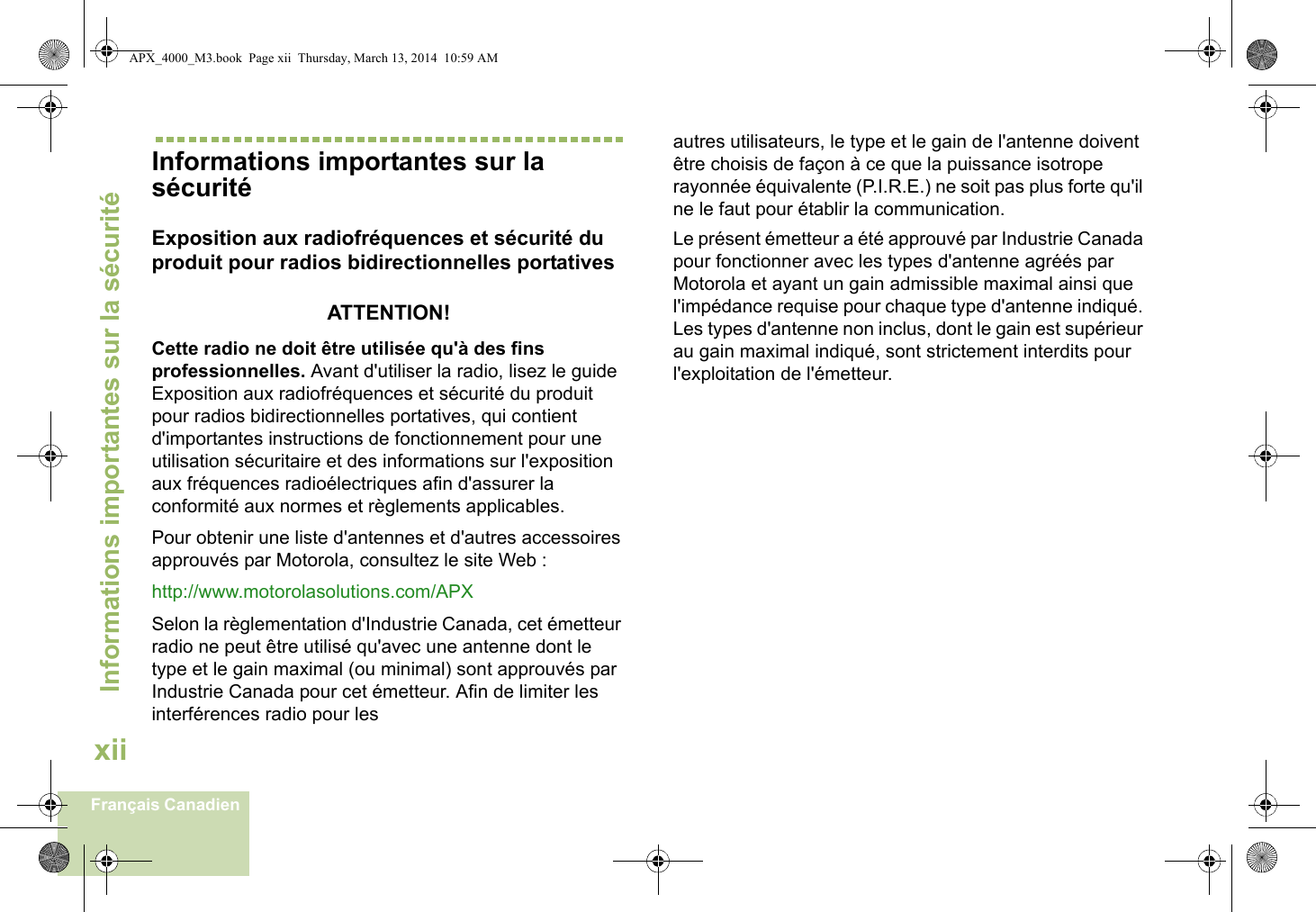 Informations importantes sur la sécuritéxiiFrançais CanadienInformations importantes sur la sécuritéExposition aux radiofréquences et sécurité du produit pour radios bidirectionnelles portativesATTENTION! Cette radio ne doit être utilisée qu&apos;à des fins professionnelles. Avant d&apos;utiliser la radio, lisez le guide Exposition aux radiofréquences et sécurité du produit pour radios bidirectionnelles portatives, qui contient d&apos;importantes instructions de fonctionnement pour une utilisation sécuritaire et des informations sur l&apos;exposition aux fréquences radioélectriques afin d&apos;assurer la conformité aux normes et règlements applicables.Pour obtenir une liste d&apos;antennes et d&apos;autres accessoires approuvés par Motorola, consultez le site Web : http://www.motorolasolutions.com/APX Selon la règlementation d&apos;Industrie Canada, cet émetteur radio ne peut être utilisé qu&apos;avec une antenne dont le type et le gain maximal (ou minimal) sont approuvés par Industrie Canada pour cet émetteur. Afin de limiter les interférences radio pour lesautres utilisateurs, le type et le gain de l&apos;antenne doivent être choisis de façon à ce que la puissance isotrope rayonnée équivalente (P.I.R.E.) ne soit pas plus forte qu&apos;il ne le faut pour établir la communication.Le présent émetteur a été approuvé par Industrie Canada pour fonctionner avec les types d&apos;antenne agréés par Motorola et ayant un gain admissible maximal ainsi que l&apos;impédance requise pour chaque type d&apos;antenne indiqué. Les types d&apos;antenne non inclus, dont le gain est supérieur au gain maximal indiqué, sont strictement interdits pour l&apos;exploitation de l&apos;émetteur.APX_4000_M3.book  Page xii  Thursday, March 13, 2014  10:59 AM