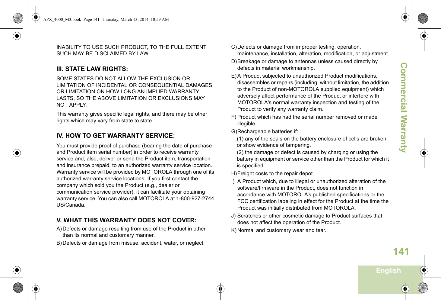 Commercial WarrantyEnglish141INABILITY TO USE SUCH PRODUCT, TO THE FULL EXTENT SUCH MAY BE DISCLAIMED BY LAW.III. STATE LAW RIGHTS:SOME STATES DO NOT ALLOW THE EXCLUSION OR LIMITATION OF INCIDENTAL OR CONSEQUENTIAL DAMAGES OR LIMITATION ON HOW LONG AN IMPLIED WARRANTY LASTS, SO THE ABOVE LIMITATION OR EXCLUSIONS MAY NOT APPLY. This warranty gives specific legal rights, and there may be other rights which may vary from state to state.IV. HOW TO GET WARRANTY SERVICE:You must provide proof of purchase (bearing the date of purchase and Product item serial number) in order to receive warranty service and, also, deliver or send the Product item, transportation and insurance prepaid, to an authorized warranty service location. Warranty service will be provided by MOTOROLA through one of its authorized warranty service locations. If you first contact the company which sold you the Product (e.g., dealer or communication service provider), it can facilitate your obtaining warranty service. You can also call MOTOROLA at 1-800-927-2744 US/Canada.V. WHAT THIS WARRANTY DOES NOT COVER:A) Defects or damage resulting from use of the Product in other than its normal and customary manner.B) Defects or damage from misuse, accident, water, or neglect.C)Defects or damage from improper testing, operation, maintenance, installation, alteration, modification, or adjustment.D)Breakage or damage to antennas unless caused directly by defects in material workmanship.E) A Product subjected to unauthorized Product modifications, disassembles or repairs (including, without limitation, the addition to the Product of non-MOTOROLA supplied equipment) which adversely affect performance of the Product or interfere with MOTOROLA&apos;s normal warranty inspection and testing of the Product to verify any warranty claim.F) Product which has had the serial number removed or made illegible.G)Rechargeable batteries if:(1) any of the seals on the battery enclosure of cells are broken or show evidence of tampering.(2) the damage or defect is caused by charging or using the battery in equipment or service other than the Product for which it is specified.H)Freight costs to the repair depot.I) A Product which, due to illegal or unauthorized alteration of the software/firmware in the Product, does not function in accordance with MOTOROLA’s published specifications or the FCC certification labeling in effect for the Product at the time the Product was initially distributed from MOTOROLA.J) Scratches or other cosmetic damage to Product surfaces that does not affect the operation of the Product.K) Normal and customary wear and tear.APX_4000_M3.book  Page 141  Thursday, March 13, 2014  10:59 AM