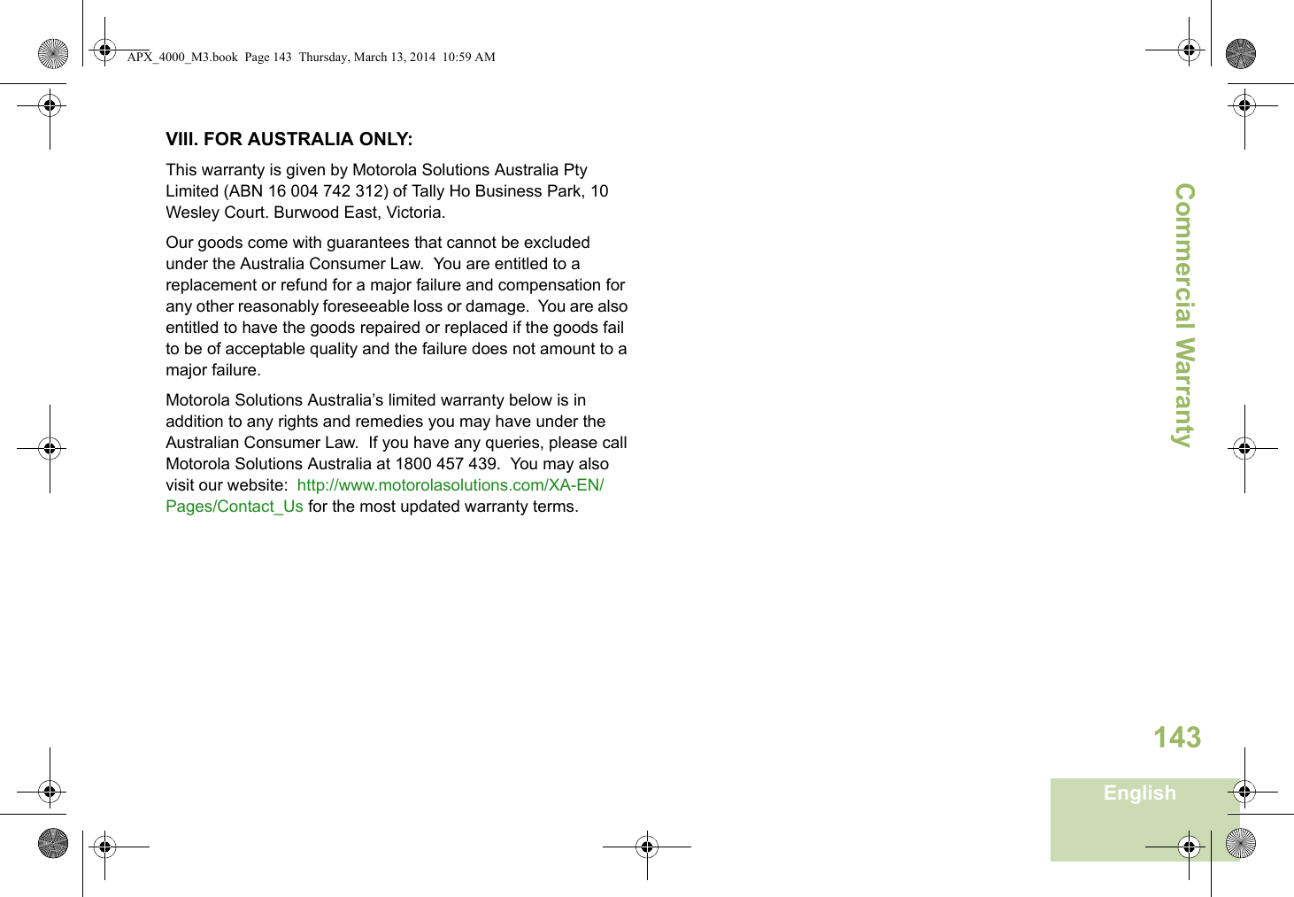 Commercial WarrantyEnglish143VIII. FOR AUSTRALIA ONLY:This warranty is given by Motorola Solutions Australia Pty Limited (ABN 16 004 742 312) of Tally Ho Business Park, 10 Wesley Court. Burwood East, Victoria.  Our goods come with guarantees that cannot be excluded under the Australia Consumer Law.  You are entitled to a replacement or refund for a major failure and compensation for any other reasonably foreseeable loss or damage.  You are also entitled to have the goods repaired or replaced if the goods fail to be of acceptable quality and the failure does not amount to a major failure.  Motorola Solutions Australia’s limited warranty below is in addition to any rights and remedies you may have under the Australian Consumer Law.  If you have any queries, please call Motorola Solutions Australia at 1800 457 439.  You may also visit our website:  http://www.motorolasolutions.com/XA-EN/Pages/Contact_Us for the most updated warranty terms.APX_4000_M3.book  Page 143  Thursday, March 13, 2014  10:59 AM