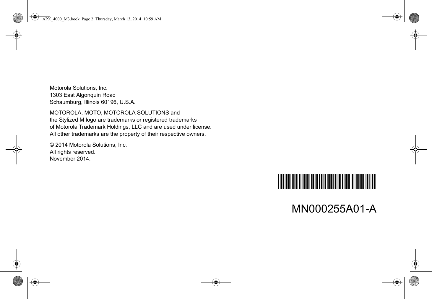 Motorola Solutions, Inc.1303 East Algonquin RoadSchaumburg, Illinois 60196, U.S.A.MOTOROLA, MOTO, MOTOROLA SOLUTIONS and the Stylized M logo are trademarks or registered trademarks of Motorola Trademark Holdings, LLC and are used under license. All other trademarks are the property of their respective owners.© 2014 Motorola Solutions, Inc.All rights reserved.November 2014.*MN000255A01*MN000255A01-AAPX_4000_M3.book  Page 2  Thursday, March 13, 2014  10:59 AM