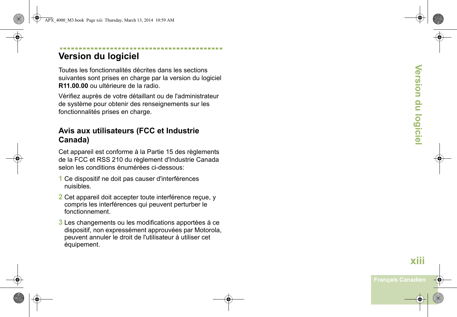 Version du logicielxiiiFrançais CanadienVersion du logicielToutes les fonctionnalités décrites dans les sections suivantes sont prises en charge par la version du logiciel R11.00.00 ou ultérieure de la radio.Vérifiez auprès de votre détaillant ou de l&apos;administrateur de système pour obtenir des renseignements sur les fonctionnalités prises en charge.Avis aux utilisateurs (FCC et Industrie Canada)Cet appareil est conforme à la Partie 15 des règlements de la FCC et RSS 210 du règlement d&apos;Industrie Canada selon les conditions énumérées ci-dessous:1Ce dispositif ne doit pas causer d&apos;interférences nuisibles.2Cet appareil doit accepter toute interférence reçue, y compris les interférences qui peuvent perturber le fonctionnement.3Les changements ou les modifications apportées à ce dispositif, non expressément approuvées par Motorola, peuvent annuler le droit de l&apos;utilisateur à utiliser cet équipement.APX_4000_M3.book  Page xiii  Thursday, March 13, 2014  10:59 AM