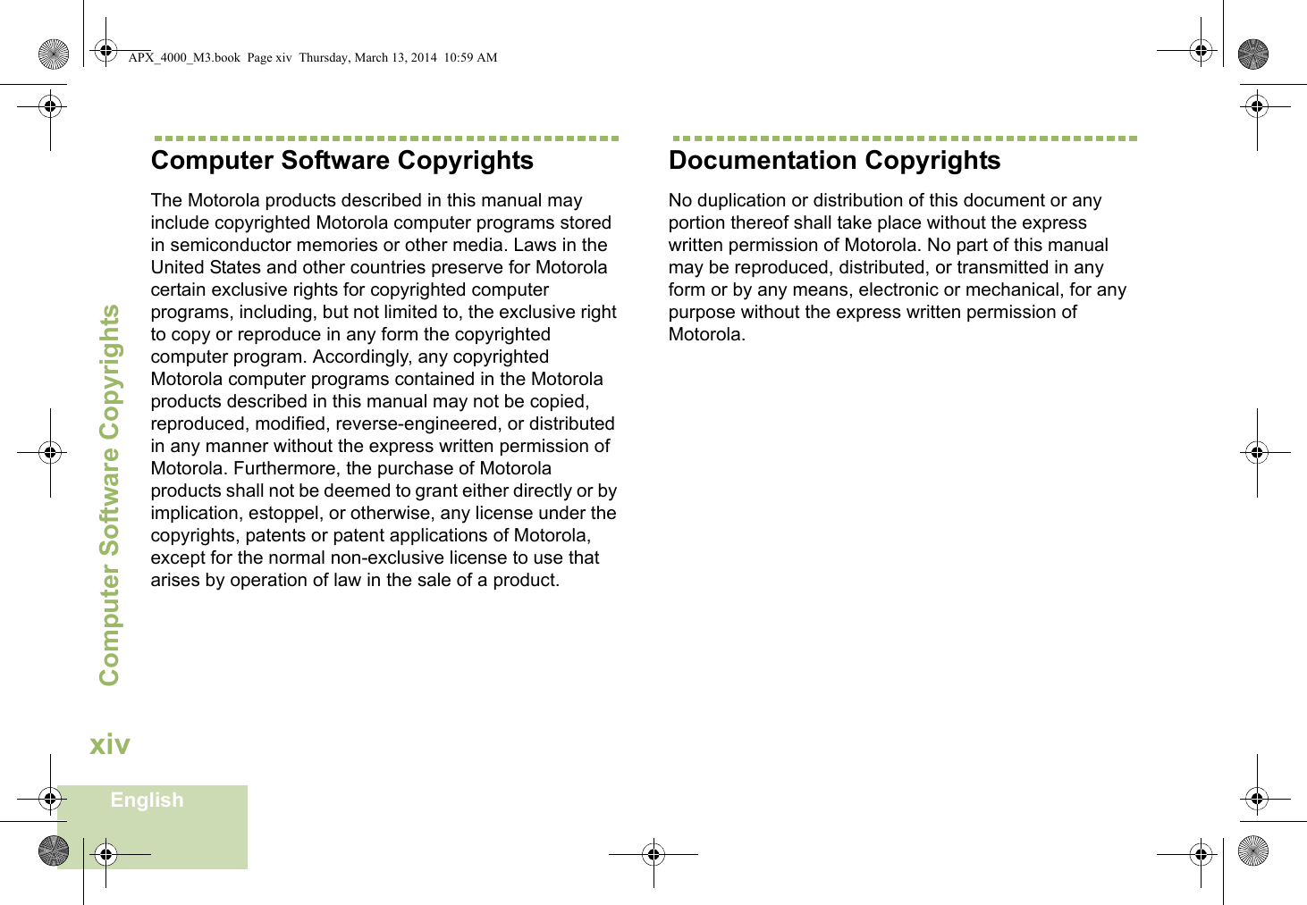 Computer Software CopyrightsEnglishxivComputer Software CopyrightsThe Motorola products described in this manual may include copyrighted Motorola computer programs stored in semiconductor memories or other media. Laws in the United States and other countries preserve for Motorola certain exclusive rights for copyrighted computer programs, including, but not limited to, the exclusive right to copy or reproduce in any form the copyrighted computer program. Accordingly, any copyrighted Motorola computer programs contained in the Motorola products described in this manual may not be copied, reproduced, modified, reverse-engineered, or distributed in any manner without the express written permission of Motorola. Furthermore, the purchase of Motorola products shall not be deemed to grant either directly or by implication, estoppel, or otherwise, any license under the copyrights, patents or patent applications of Motorola, except for the normal non-exclusive license to use that arises by operation of law in the sale of a product.Documentation CopyrightsNo duplication or distribution of this document or any portion thereof shall take place without the express written permission of Motorola. No part of this manual may be reproduced, distributed, or transmitted in any form or by any means, electronic or mechanical, for any purpose without the express written permission of Motorola.APX_4000_M3.book  Page xiv  Thursday, March 13, 2014  10:59 AM