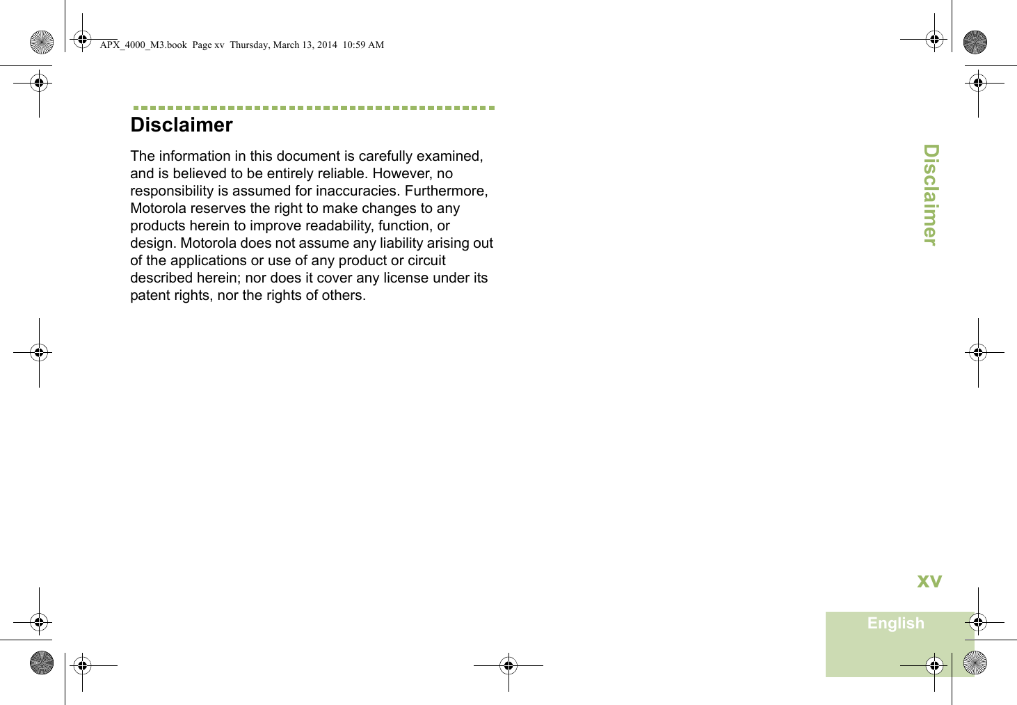 DisclaimerEnglishxvDisclaimerThe information in this document is carefully examined, and is believed to be entirely reliable. However, no responsibility is assumed for inaccuracies. Furthermore, Motorola reserves the right to make changes to any products herein to improve readability, function, or design. Motorola does not assume any liability arising out of the applications or use of any product or circuit described herein; nor does it cover any license under its patent rights, nor the rights of others. APX_4000_M3.book  Page xv  Thursday, March 13, 2014  10:59 AM