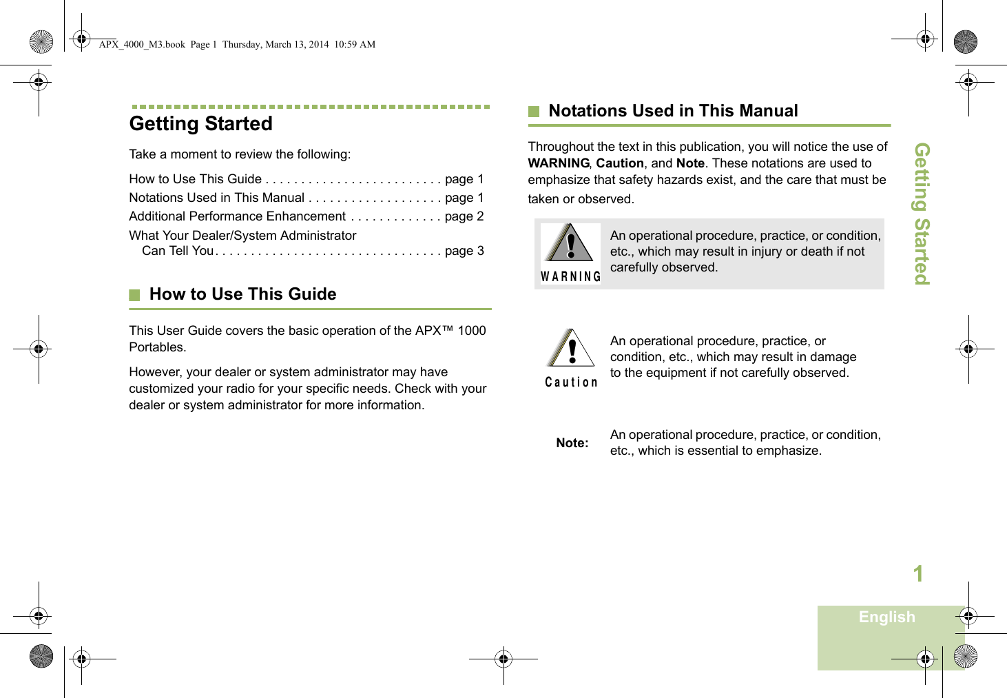 Getting StartedEnglish1Getting StartedTake a moment to review the following:How to Use This Guide . . . . . . . . . . . . . . . . . . . . . . . . . page 1Notations Used in This Manual . . . . . . . . . . . . . . . . . . . page 1Additional Performance Enhancement . . . . . . . . . . . . . page 2What Your Dealer/System Administrator Can Tell You. . . . . . . . . . . . . . . . . . . . . . . . . . . . . . . . page 3How to Use This GuideThis User Guide covers the basic operation of the APX™ 1000 Portables.However, your dealer or system administrator may have customized your radio for your specific needs. Check with your dealer or system administrator for more information.Notations Used in This ManualThroughout the text in this publication, you will notice the use of WARNING, Caution, and Note. These notations are used to emphasize that safety hazards exist, and the care that must be taken or observed.An operational procedure, practice, or condition, etc., which may result in injury or death if not carefully observed.An operational procedure, practice, or condition, etc., which may result in damage to the equipment if not carefully observed.Note: An operational procedure, practice, or condition, etc., which is essential to emphasize.!W A R N I N G!!C a u t i o nAPX_4000_M3.book  Page 1  Thursday, March 13, 2014  10:59 AM