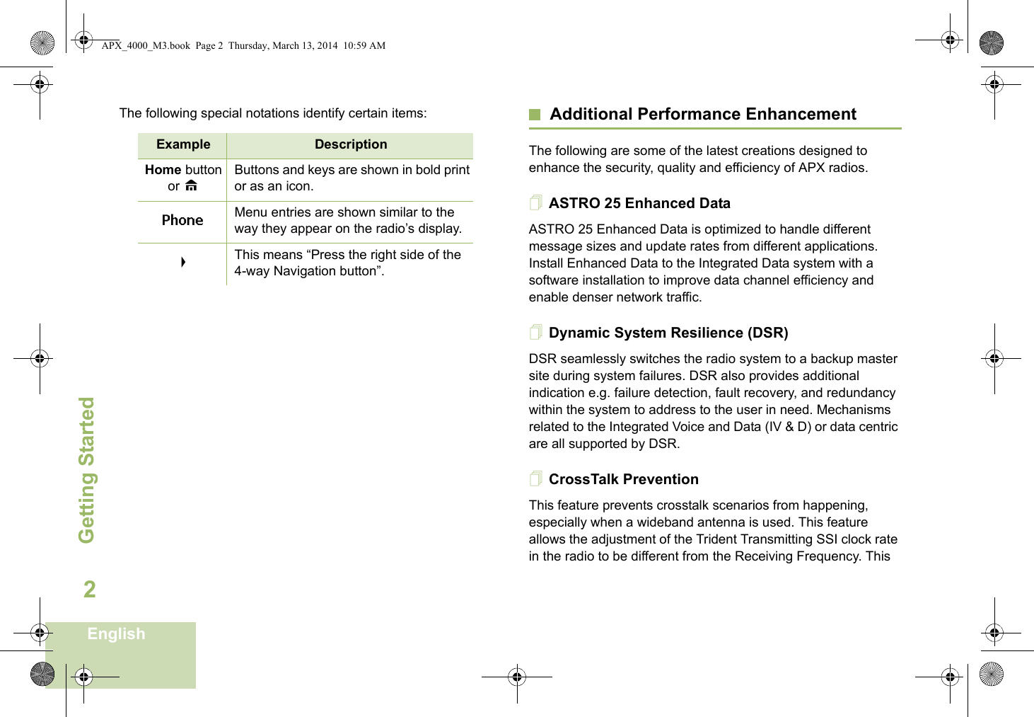 Getting StartedEnglish2The following special notations identify certain items: Additional Performance EnhancementThe following are some of the latest creations designed to enhance the security, quality and efficiency of APX radios.ASTRO 25 Enhanced DataASTRO 25 Enhanced Data is optimized to handle different message sizes and update rates from different applications. Install Enhanced Data to the Integrated Data system with a software installation to improve data channel efficiency and enable denser network traffic. Dynamic System Resilience (DSR)DSR seamlessly switches the radio system to a backup master site during system failures. DSR also provides additional indication e.g. failure detection, fault recovery, and redundancy within the system to address to the user in need. Mechanisms related to the Integrated Voice and Data (IV &amp; D) or data centric are all supported by DSR.CrossTalk PreventionThis feature prevents crosstalk scenarios from happening, especially when a wideband antenna is used. This feature allows the adjustment of the Trident Transmitting SSI clock rate in the radio to be different from the Receiving Frequency. This Example DescriptionHome button or HButtons and keys are shown in bold print or as an icon.Phone Menu entries are shown similar to the way they appear on the radio’s display.&gt;This means “Press the right side of the 4-way Navigation button”.APX_4000_M3.book  Page 2  Thursday, March 13, 2014  10:59 AM