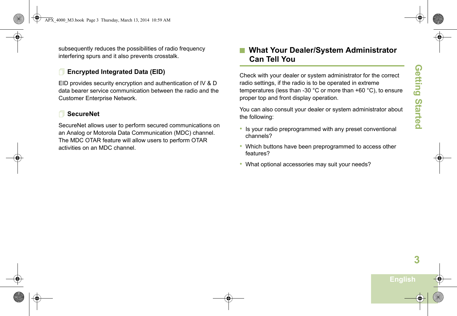 Getting StartedEnglish3subsequently reduces the possibilities of radio frequency interfering spurs and it also prevents crosstalk. Encrypted Integrated Data (EID) EID provides security encryption and authentication of IV &amp; D data bearer service communication between the radio and the Customer Enterprise Network.SecureNetSecureNet allows user to perform secured communications on an Analog or Motorola Data Communication (MDC) channel. The MDC OTAR feature will allow users to perform OTAR activities on an MDC channel.What Your Dealer/System AdministratorCan Tell YouCheck with your dealer or system administrator for the correct radio settings, if the radio is to be operated in extreme temperatures (less than -30 °C or more than +60 °C), to ensure proper top and front display operation.You can also consult your dealer or system administrator about the following:•Is your radio preprogrammed with any preset conventional channels?•Which buttons have been preprogrammed to access other features? •What optional accessories may suit your needs?APX_4000_M3.book  Page 3  Thursday, March 13, 2014  10:59 AM