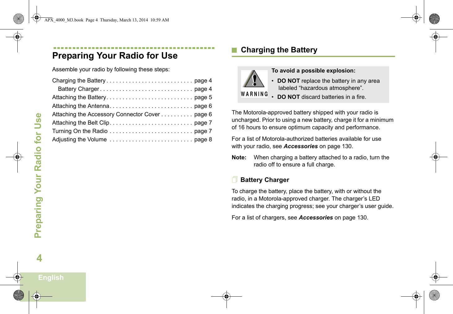 Preparing Your Radio for UseEnglish4Preparing Your Radio for UseAssemble your radio by following these steps:Charging the Battery . . . . . . . . . . . . . . . . . . . . . . . . . . .  page 4Battery Charger . . . . . . . . . . . . . . . . . . . . . . . . . . . . . page 4Attaching the Battery. . . . . . . . . . . . . . . . . . . . . . . . . . .  page 5Attaching the Antenna. . . . . . . . . . . . . . . . . . . . . . . . . .  page 6Attaching the Accessory Connector Cover . . . . . . . . . .  page 6Attaching the Belt Clip. . . . . . . . . . . . . . . . . . . . . . . . . .  page 7Turning On the Radio . . . . . . . . . . . . . . . . . . . . . . . . . .  page 7Adjusting the Volume  . . . . . . . . . . . . . . . . . . . . . . . . . .  page 8Charging the BatteryThe Motorola-approved battery shipped with your radio is uncharged. Prior to using a new battery, charge it for a minimum of 16 hours to ensure optimum capacity and performance. For a list of Motorola-authorized batteries available for use with your radio, see Accessories on page 130.Note: When charging a battery attached to a radio, turn the radio off to ensure a full charge.Battery ChargerTo charge the battery, place the battery, with or without the radio, in a Motorola-approved charger. The charger’s LED indicates the charging progress; see your charger’s user guide.For a list of chargers, see Accessories on page 130.To avoid a possible explosion:•DO NOT replace the battery in any area labeled “hazardous atmosphere”.•DO NOT discard batteries in a fire.!W A R N I N G!APX_4000_M3.book  Page 4  Thursday, March 13, 2014  10:59 AM