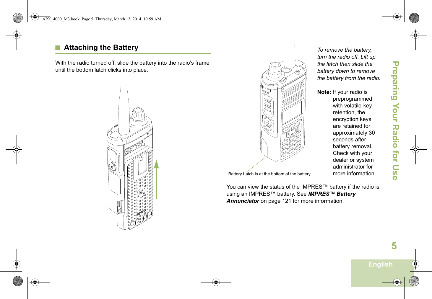 Preparing Your Radio for UseEnglish5Attaching the BatteryWith the radio turned off, slide the battery into the radio’s frame until the bottom latch clicks into place.  To remove the battery, turn the radio off. Lift up the latch then slide the battery down to remove the battery from the radio.Note: If your radio is preprogrammed with volatile-key retention, the encryption keys are retained for approximately 30 seconds after battery removal. Check with your dealer or system administrator for more information.You can view the status of the IMPRES™ battery if the radio is using an IMPRES™ battery. See IMPRES™ Battery Annunciator on page 121 for more information.Battery Latch is at the bottom of the battery.APX_4000_M3.book  Page 5  Thursday, March 13, 2014  10:59 AM