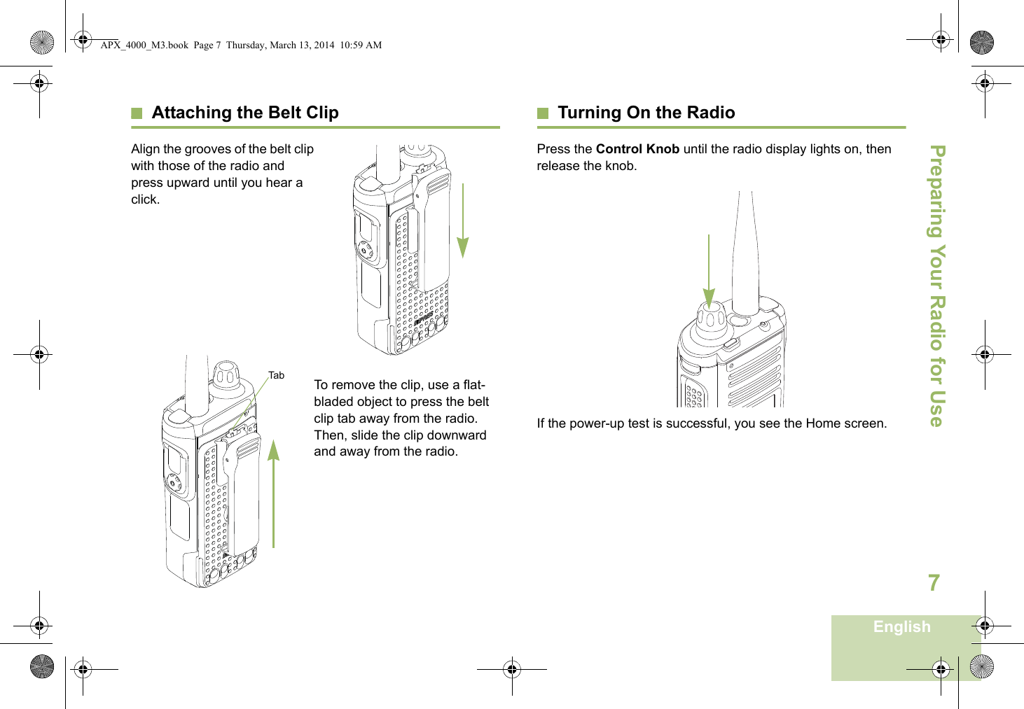 Preparing Your Radio for UseEnglish7Attaching the Belt ClipAlign the grooves of the belt clip with those of the radio and press upward until you hear a click.To remove the clip, use a flat-bladed object to press the belt clip tab away from the radio. Then, slide the clip downward and away from the radio.Turning On the RadioPress the Control Knob until the radio display lights on, then release the knob.  If the power-up test is successful, you see the Home screen.TabAPX_4000_M3.book  Page 7  Thursday, March 13, 2014  10:59 AM