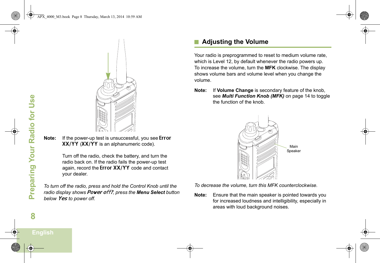 Preparing Your Radio for UseEnglish8Note: If the power-up test is unsuccessful, you see Error XX/YY (XX/YY is an alphanumeric code).Turn off the radio, check the battery, and turn the radio back on. If the radio fails the power-up test again, record the Error XX/YY code and contact your dealer.To turn off the radio, press and hold the Control Knob until the radio display shows Power off?, press the Menu Select button below Yes to power off.Adjusting the VolumeYour radio is preprogrammed to reset to medium volume rate, which is Level 12, by default whenever the radio powers up. To increase the volume, turn the MFK clockwise. The display shows volume bars and volume level when you change the volume.Note: If Volume Change is secondary feature of the knob, see Multi Function Knob (MFK) on page 14 to toggle the function of the knob.  To decrease the volume, turn this MFK counterclockwise.Note: Ensure that the main speaker is pointed towards you for increased loudness and intelligibility, especially in areas with loud background noises.Main SpeakerAPX_4000_M3.book  Page 8  Thursday, March 13, 2014  10:59 AM