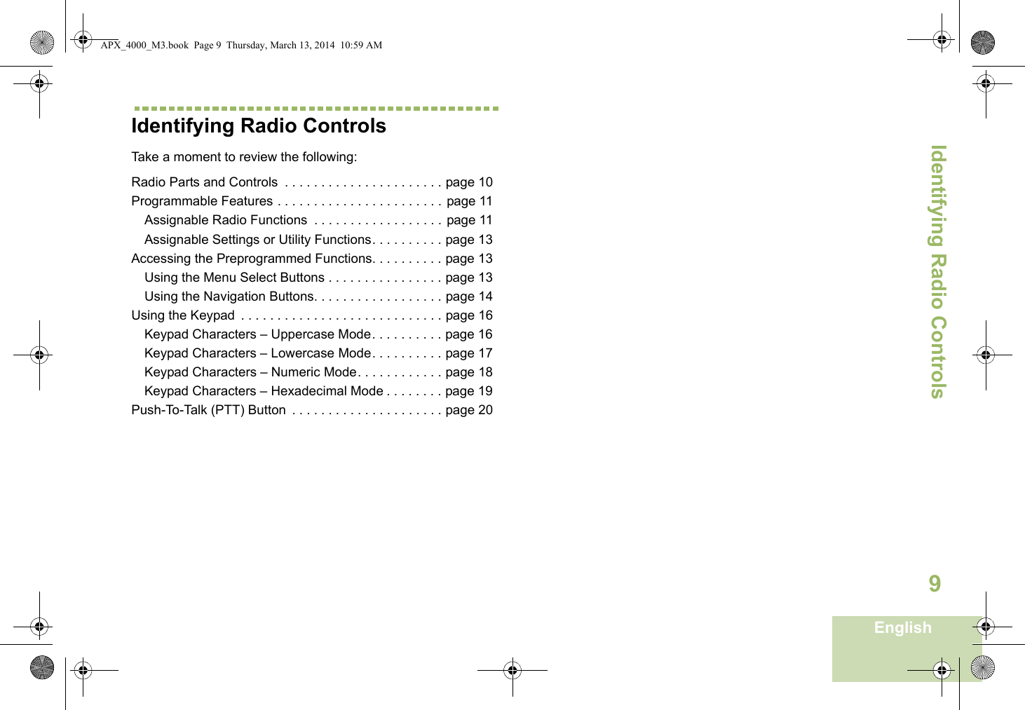 Identifying Radio ControlsEnglish9Identifying Radio ControlsTake a moment to review the following:Radio Parts and Controls  . . . . . . . . . . . . . . . . . . . . . . page 10Programmable Features . . . . . . . . . . . . . . . . . . . . . . . page 11Assignable Radio Functions  . . . . . . . . . . . . . . . . . . page 11Assignable Settings or Utility Functions. . . . . . . . . . page 13Accessing the Preprogrammed Functions. . . . . . . . . . page 13Using the Menu Select Buttons . . . . . . . . . . . . . . . . page 13Using the Navigation Buttons. . . . . . . . . . . . . . . . . . page 14Using the Keypad  . . . . . . . . . . . . . . . . . . . . . . . . . . . . page 16Keypad Characters – Uppercase Mode. . . . . . . . . . page 16Keypad Characters – Lowercase Mode. . . . . . . . . . page 17Keypad Characters – Numeric Mode. . . . . . . . . . . . page 18Keypad Characters – Hexadecimal Mode . . . . . . . . page 19Push-To-Talk (PTT) Button  . . . . . . . . . . . . . . . . . . . . . page 20APX_4000_M3.book  Page 9  Thursday, March 13, 2014  10:59 AM