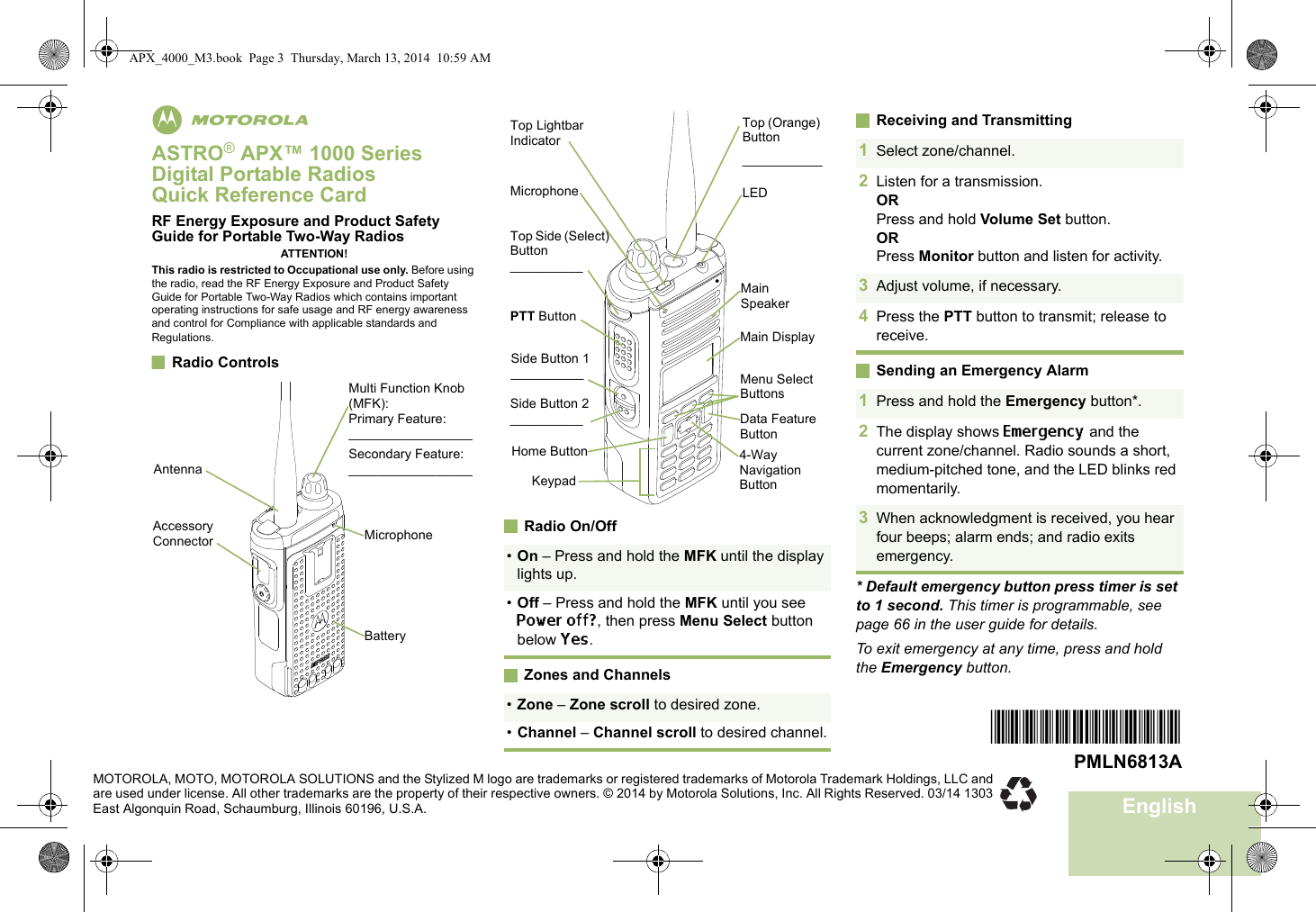 EnglishmASTRO® APX™ 1000 Series Digital Portable RadiosQuick Reference CardRF Energy Exposure and Product Safety Guide for Portable Two-Way RadiosATTENTION!This radio is restricted to Occupational use only. Before using the radio, read the RF Energy Exposure and Product Safety Guide for Portable Two-Way Radios which contains important operating instructions for safe usage and RF energy awareness and control for Compliance with applicable standards and Regulations.Radio Controls     Radio On/OffZones and ChannelsReceiving and TransmittingSending an Emergency Alarm* Default emergency button press timer is set to 1 second. This timer is programmable, see page 66 in the user guide for details.To exit emergency at any time, press and hold the Emergency button.BatteryMulti Function Knob (MFK):Primary Feature:_________________Secondary Feature:_________________Accessory Connector MicrophoneAntenna•On – Press and hold the MFK until the display lights up.•Off – Press and hold the MFK until you see Power off?, then press Menu Select button below Yes.•Zone – Zone scroll to desired zone.•Channel – Channel scroll to desired channel.Data Feature ButtonSide Button 1__________Side Button 2__________PTT ButtonMicrophoneTop Lightbar IndicatorTop Side (Select) Button__________Main SpeakerMain DisplayTop (Orange) Button___________LEDKeypadMenu Select Buttons4-Way Navigation ButtonHome Button1Select zone/channel.2Listen for a transmission.ORPress and hold Volume Set button.ORPress Monitor button and listen for activity.3Adjust volume, if necessary.4Press the PTT button to transmit; release to receive.1Press and hold the Emergency button*. 2The display shows Emergency and the current zone/channel. Radio sounds a short, medium-pitched tone, and the LED blinks red momentarily.3When acknowledgment is received, you hear four beeps; alarm ends; and radio exits emergency.*PMLN6813A*PMLN6813AMOTOROLA, MOTO, MOTOROLA SOLUTIONS and the Stylized M logo are trademarks or registered trademarks of Motorola Trademark Holdings, LLC and are used under license. All other trademarks are the property of their respective owners. © 2014 by Motorola Solutions, Inc. All Rights Reserved. 03/14 1303 East Algonquin Road, Schaumburg, Illinois 60196, U.S.A.APX_4000_M3.book  Page 3  Thursday, March 13, 2014  10:59 AM