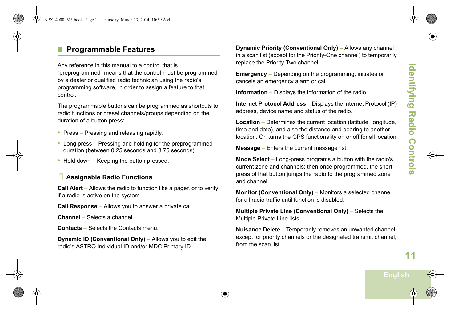 Identifying Radio ControlsEnglish11Programmable FeaturesAny reference in this manual to a control that is “preprogrammed” means that the control must be programmed by a dealer or qualified radio technician using the radio&apos;s programming software, in order to assign a feature to that control.The programmable buttons can be programmed as shortcuts to radio functions or preset channels/groups depending on the duration of a button press:•Press – Pressing and releasing rapidly.•Long press – Pressing and holding for the preprogrammed duration (between 0.25 seconds and 3.75 seconds).•Hold down – Keeping the button pressed.Assignable Radio FunctionsCall Alert – Allows the radio to function like a pager, or to verify if a radio is active on the system.Call Response – Allows you to answer a private call.Channel – Selects a channel.Contacts – Selects the Contacts menu.Dynamic ID (Conventional Only) – Allows you to edit the radio&apos;s ASTRO Individual ID and/or MDC Primary ID.Dynamic Priority (Conventional Only) – Allows any channel in a scan list (except for the Priority-One channel) to temporarily replace the Priority-Two channel.Emergency – Depending on the programming, initiates or cancels an emergency alarm or call.Information – Displays the information of the radio.Internet Protocol Address – Displays the Internet Protocol (IP) address, device name and status of the radio.Location – Determines the current location (latitude, longitude, time and date), and also the distance and bearing to another location. Or, turns the GPS functionality on or off for all location.Message – Enters the current message list.Mode Select – Long-press programs a button with the radio&apos;s current zone and channels; then once programmed, the short press of that button jumps the radio to the programmed zone and channel.Monitor (Conventional Only) – Monitors a selected channel for all radio traffic until function is disabled.Multiple Private Line (Conventional Only) – Selects the Multiple Private Line lists.Nuisance Delete – Temporarily removes an unwanted channel, except for priority channels or the designated transmit channel, from the scan list. APX_4000_M3.book  Page 11  Thursday, March 13, 2014  10:59 AM