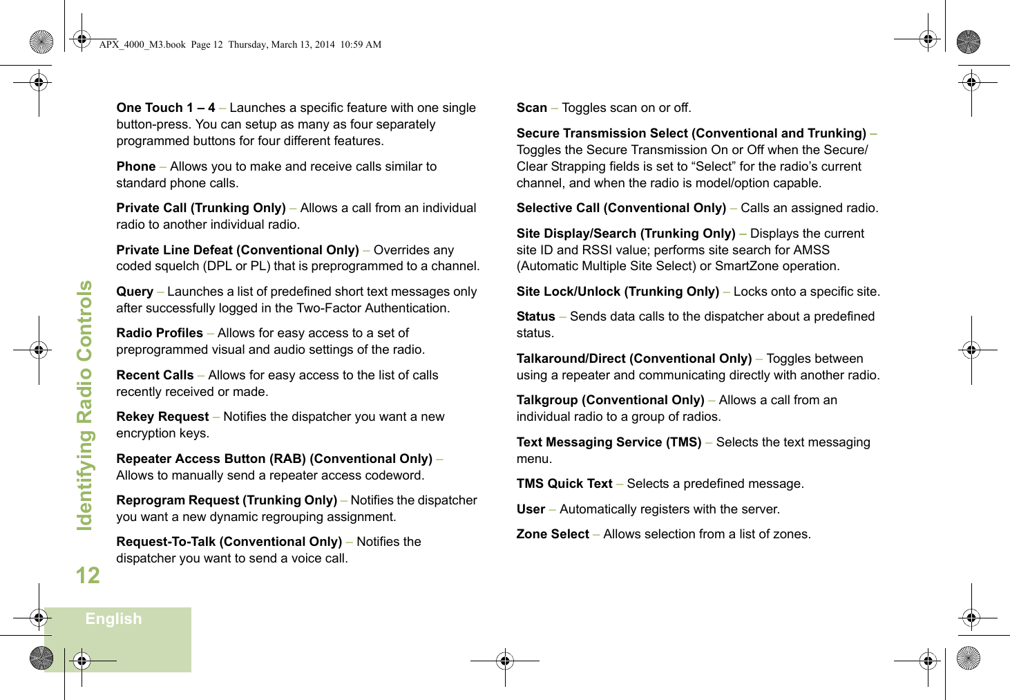 Identifying Radio ControlsEnglish12One Touch 1 – 4 – Launches a specific feature with one single button-press. You can setup as many as four separately programmed buttons for four different features.Phone – Allows you to make and receive calls similar to standard phone calls.Private Call (Trunking Only) – Allows a call from an individual radio to another individual radio.Private Line Defeat (Conventional Only) – Overrides any coded squelch (DPL or PL) that is preprogrammed to a channel.Query – Launches a list of predefined short text messages only after successfully logged in the Two-Factor Authentication.Radio Profiles – Allows for easy access to a set of preprogrammed visual and audio settings of the radio.Recent Calls – Allows for easy access to the list of calls recently received or made.Rekey Request – Notifies the dispatcher you want a new   encryption keys.Repeater Access Button (RAB) (Conventional Only) – Allows to manually send a repeater access codeword.Reprogram Request (Trunking Only) – Notifies the dispatcher you want a new dynamic regrouping assignment.Request-To-Talk (Conventional Only) – Notifies the dispatcher you want to send a voice call.Scan – Toggles scan on or off.Secure Transmission Select (Conventional and Trunking) – Toggles the Secure Transmission On or Off when the Secure/Clear Strapping fields is set to “Select” for the radio’s current channel, and when the radio is model/option capable. Selective Call (Conventional Only) – Calls an assigned radio.Site Display/Search (Trunking Only) – Displays the current site ID and RSSI value; performs site search for AMSS (Automatic Multiple Site Select) or SmartZone operation.Site Lock/Unlock (Trunking Only) – Locks onto a specific site.Status – Sends data calls to the dispatcher about a predefined status.Talkaround/Direct (Conventional Only) – Toggles between using a repeater and communicating directly with another radio.Talkgroup (Conventional Only) – Allows a call from an individual radio to a group of radios.Text Messaging Service (TMS) – Selects the text messaging menu.TMS Quick Text – Selects a predefined message.User – Automatically registers with the server.Zone Select – Allows selection from a list of zones.APX_4000_M3.book  Page 12  Thursday, March 13, 2014  10:59 AM