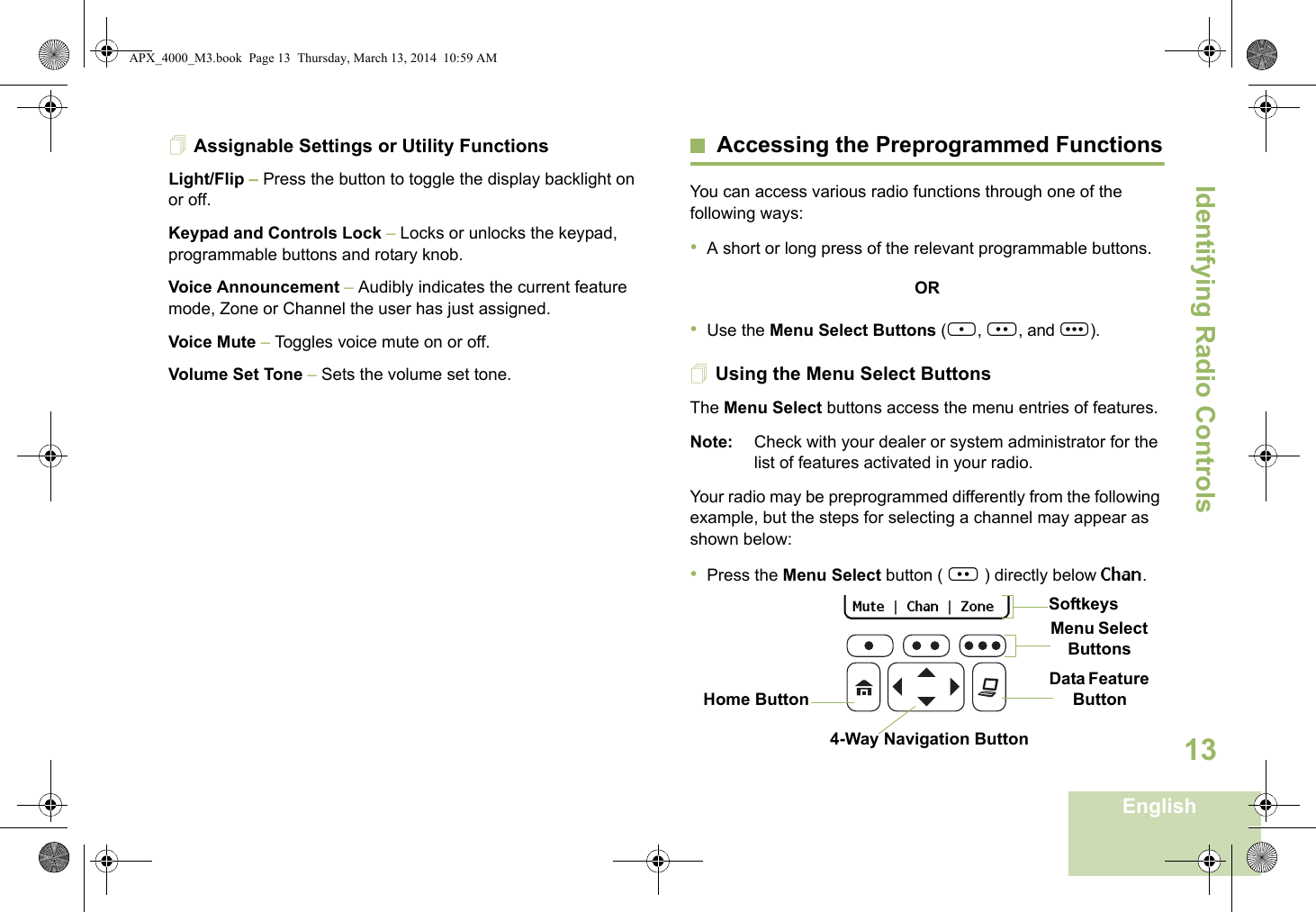 Identifying Radio ControlsEnglish13Assignable Settings or Utility FunctionsLight/Flip – Press the button to toggle the display backlight on or off.Keypad and Controls Lock – Locks or unlocks the keypad, programmable buttons and rotary knob.Voice Announcement – Audibly indicates the current feature mode, Zone or Channel the user has just assigned. Voice Mute – Toggles voice mute on or off.Volume Set Tone – Sets the volume set tone.Accessing the Preprogrammed FunctionsYou can access various radio functions through one of the following ways:•A short or long press of the relevant programmable buttons.OR•Use the Menu Select Buttons ({, |, and }).Using the Menu Select ButtonsThe Menu Select buttons access the menu entries of features.Note: Check with your dealer or system administrator for the list of features activated in your radio.Your radio may be preprogrammed differently from the following example, but the steps for selecting a channel may appear as shown below:•Press the Menu Select button ( | ) directly below Chan.Data Feature Button 4-Way Navigation ButtonHome Button   Mute   |   Chan   |   Zone   Menu Select ButtonsSoftkeysAPX_4000_M3.book  Page 13  Thursday, March 13, 2014  10:59 AM