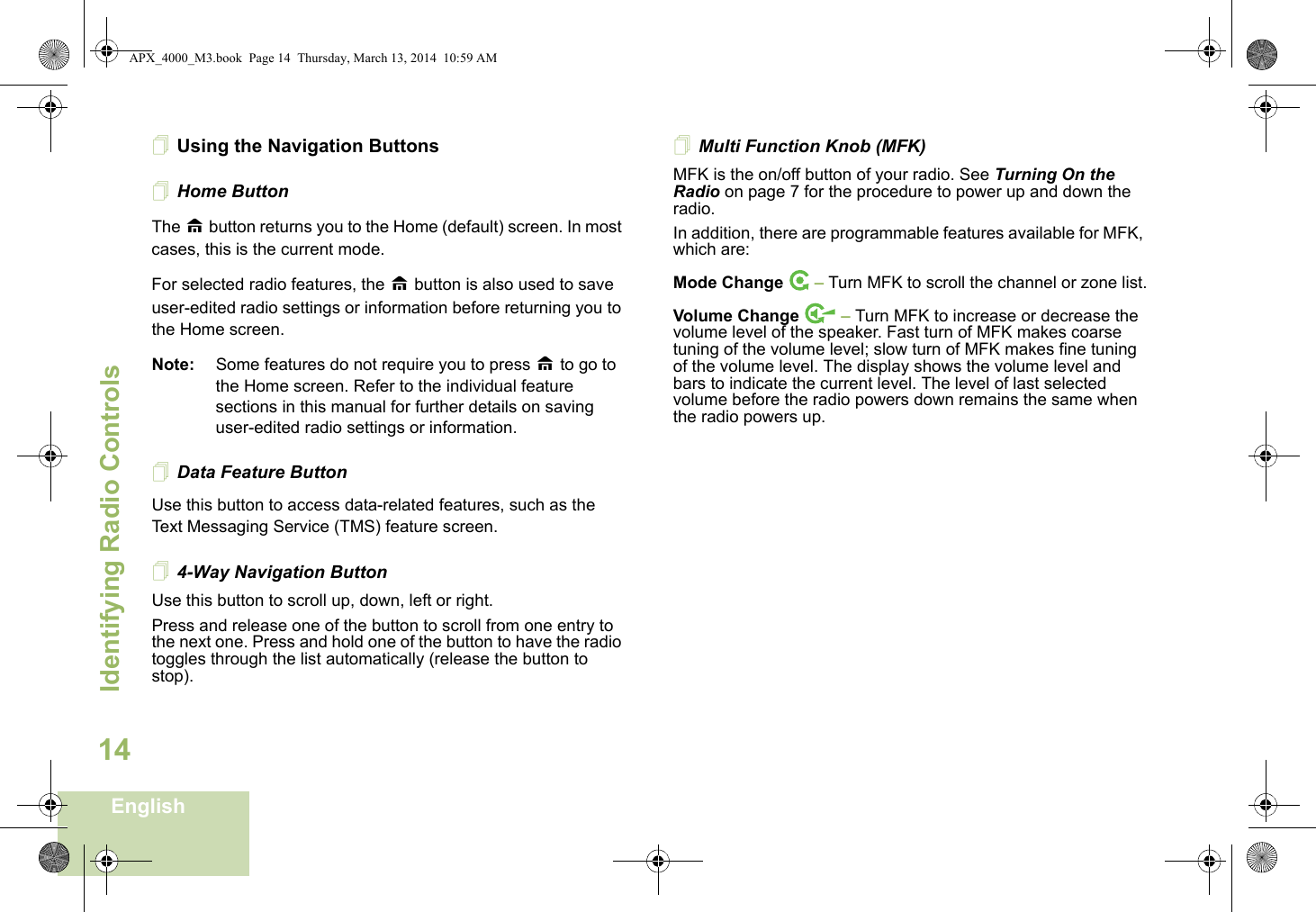 Identifying Radio ControlsEnglish14Using the Navigation ButtonsHome ButtonThe H button returns you to the Home (default) screen. In most cases, this is the current mode.For selected radio features, the H button is also used to save user-edited radio settings or information before returning you to the Home screen.Note: Some features do not require you to press H to go to the Home screen. Refer to the individual feature sections in this manual for further details on saving user-edited radio settings or information.Data Feature ButtonUse this button to access data-related features, such as the Text Messaging Service (TMS) feature screen.4-Way Navigation ButtonUse this button to scroll up, down, left or right.Press and release one of the button to scroll from one entry to the next one. Press and hold one of the button to have the radio toggles through the list automatically (release the button to stop).Multi Function Knob (MFK)MFK is the on/off button of your radio. See Turning On the Radio on page 7 for the procedure to power up and down the radio.In addition, there are programmable features available for MFK, which are:Mode Change  – Turn MFK to scroll the channel or zone list.Volume Change   – Turn MFK to increase or decrease the volume level of the speaker. Fast turn of MFK makes coarse tuning of the volume level; slow turn of MFK makes fine tuning of the volume level. The display shows the volume level and bars to indicate the current level. The level of last selected volume before the radio powers down remains the same when the radio powers up.APX_4000_M3.book  Page 14  Thursday, March 13, 2014  10:59 AM