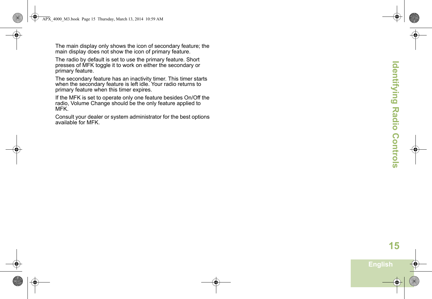 Identifying Radio ControlsEnglish15The main display only shows the icon of secondary feature; the main display does not show the icon of primary feature. The radio by default is set to use the primary feature. Short presses of MFK toggle it to work on either the secondary or primary feature. The secondary feature has an inactivity timer. This timer starts when the secondary feature is left idle. Your radio returns to primary feature when this timer expires. If the MFK is set to operate only one feature besides On/Off the radio, Volume Change should be the only feature applied to MFK. Consult your dealer or system administrator for the best options available for MFK. APX_4000_M3.book  Page 15  Thursday, March 13, 2014  10:59 AM