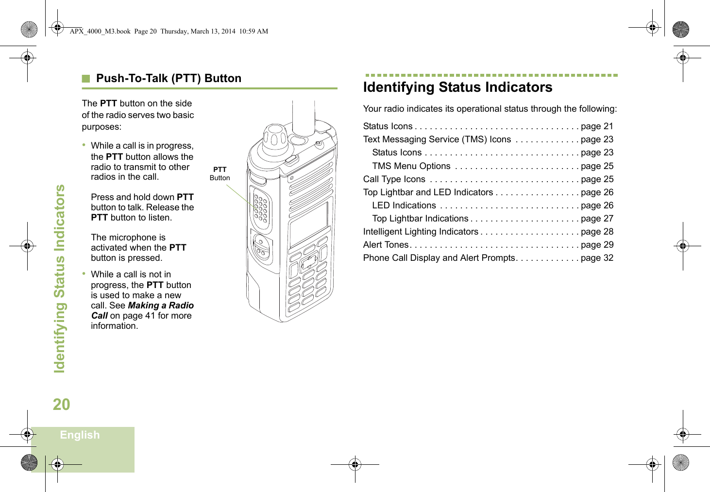 Identifying Status IndicatorsEnglish20Push-To-Talk (PTT) ButtonThe PTT button on the side of the radio serves two basic purposes:•While a call is in progress, the PTT button allows the radio to transmit to other radios in the call.Press and hold down PTT button to talk. Release the PTT button to listen.The microphone is activated when the PTT button is pressed.•While a call is not in progress, the PTT button is used to make a new call. See Making a Radio Call on page 41 for more information.Identifying Status IndicatorsYour radio indicates its operational status through the following:Status Icons . . . . . . . . . . . . . . . . . . . . . . . . . . . . . . . . . page 21Text Messaging Service (TMS) Icons  . . . . . . . . . . . . . page 23Status Icons . . . . . . . . . . . . . . . . . . . . . . . . . . . . . . . page 23TMS Menu Options  . . . . . . . . . . . . . . . . . . . . . . . . . page 25Call Type Icons  . . . . . . . . . . . . . . . . . . . . . . . . . . . . . . page 25Top Lightbar and LED Indicators . . . . . . . . . . . . . . . . . page 26LED Indications  . . . . . . . . . . . . . . . . . . . . . . . . . . . . page 26Top Lightbar Indications . . . . . . . . . . . . . . . . . . . . . . page 27Intelligent Lighting Indicators . . . . . . . . . . . . . . . . . . . . page 28Alert Tones. . . . . . . . . . . . . . . . . . . . . . . . . . . . . . . . . . page 29Phone Call Display and Alert Prompts. . . . . . . . . . . . . page 32PTT ButtonAPX_4000_M3.book  Page 20  Thursday, March 13, 2014  10:59 AM