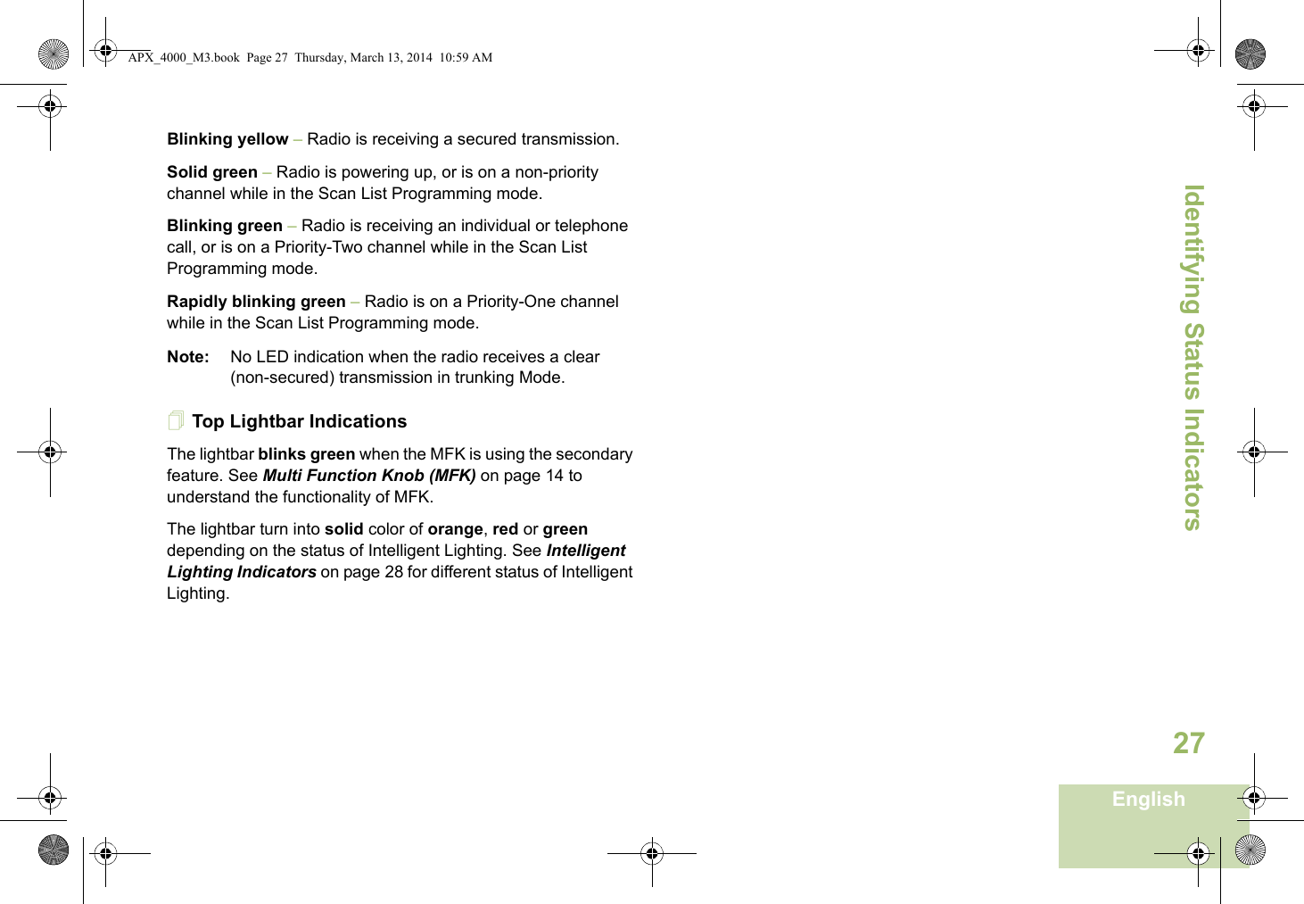 Identifying Status IndicatorsEnglish27Blinking yellow – Radio is receiving a secured transmission.Solid green – Radio is powering up, or is on a non-priority channel while in the Scan List Programming mode.Blinking green – Radio is receiving an individual or telephone call, or is on a Priority-Two channel while in the Scan List Programming mode.Rapidly blinking green – Radio is on a Priority-One channel while in the Scan List Programming mode.Note: No LED indication when the radio receives a clear (non-secured) transmission in trunking Mode.Top Lightbar IndicationsThe lightbar blinks green when the MFK is using the secondary feature. See Multi Function Knob (MFK) on page 14 to understand the functionality of MFK.The lightbar turn into solid color of orange, red or green depending on the status of Intelligent Lighting. See Intelligent Lighting Indicators on page 28 for different status of Intelligent Lighting. APX_4000_M3.book  Page 27  Thursday, March 13, 2014  10:59 AM