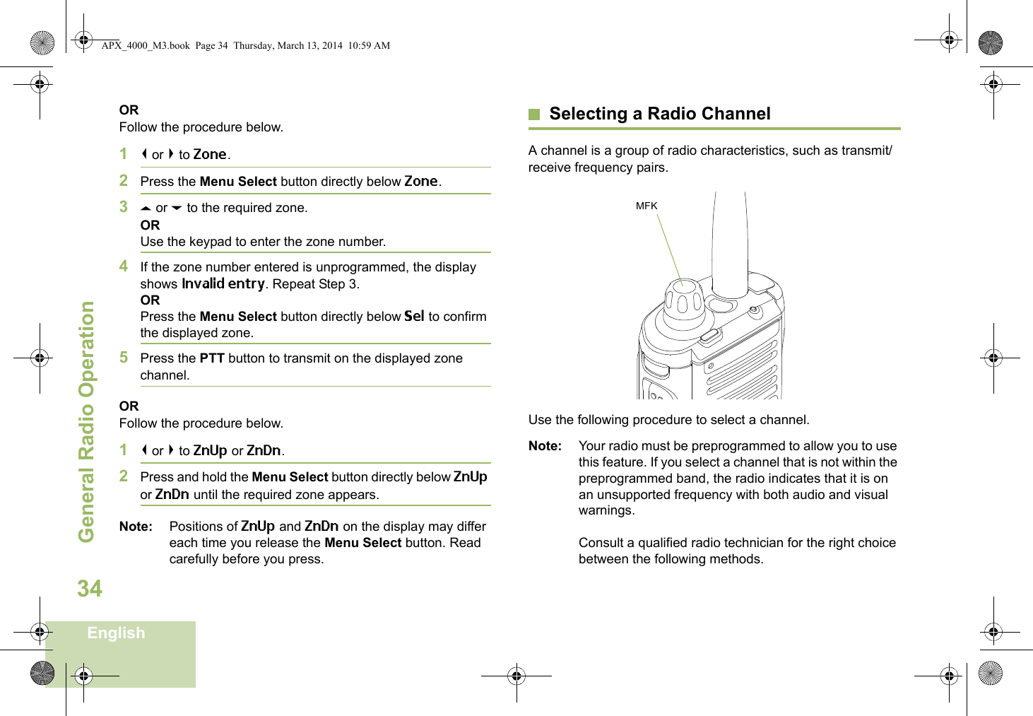 General Radio OperationEnglish34ORFollow the procedure below.1&lt; or &gt; to Zone.2Press the Menu Select button directly below Zone.3U or D to the required zone.ORUse the keypad to enter the zone number.4If the zone number entered is unprogrammed, the display shows Invalid entry. Repeat Step 3.ORPress the Menu Select button directly below Sel to confirm the displayed zone. 5Press the PTT button to transmit on the displayed zone channel.ORFollow the procedure below.1&lt; or &gt; to ZnUp or ZnDn.2Press and hold the Menu Select button directly below ZnUp or ZnDn until the required zone appears.Note: Positions of ZnUp and ZnDn on the display may differ each time you release the Menu Select button. Read carefully before you press.Selecting a Radio ChannelA channel is a group of radio characteristics, such as transmit/receive frequency pairs. Use the following procedure to select a channel.Note: Your radio must be preprogrammed to allow you to use this feature. If you select a channel that is not within the preprogrammed band, the radio indicates that it is on an unsupported frequency with both audio and visual warnings.Consult a qualified radio technician for the right choice between the following methods.MFKAPX_4000_M3.book  Page 34  Thursday, March 13, 2014  10:59 AM