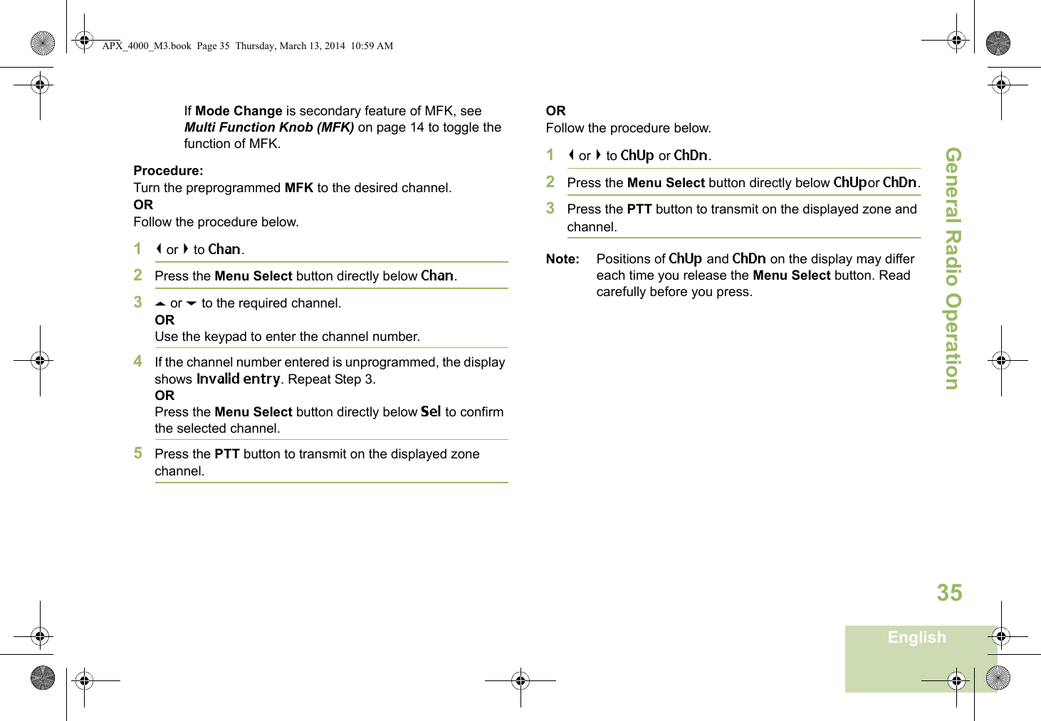 General Radio OperationEnglish35If Mode Change is secondary feature of MFK, see Multi Function Knob (MFK) on page 14 to toggle the function of MFK.Procedure:Turn the preprogrammed MFK to the desired channel. ORFollow the procedure below. 1&lt; or &gt; to Chan.2Press the Menu Select button directly below Chan.3U or D to the required channel.ORUse the keypad to enter the channel number.4If the channel number entered is unprogrammed, the display shows Invalid entry. Repeat Step 3.ORPress the Menu Select button directly below Sel to confirm the selected channel.5Press the PTT button to transmit on the displayed zone channel.ORFollow the procedure below. 1&lt; or &gt; to ChUp or ChDn.2Press the Menu Select button directly below ChUpor ChDn.3Press the PTT button to transmit on the displayed zone and channel.Note: Positions of ChUp and ChDn on the display may differ each time you release the Menu Select button. Read carefully before you press.APX_4000_M3.book  Page 35  Thursday, March 13, 2014  10:59 AM