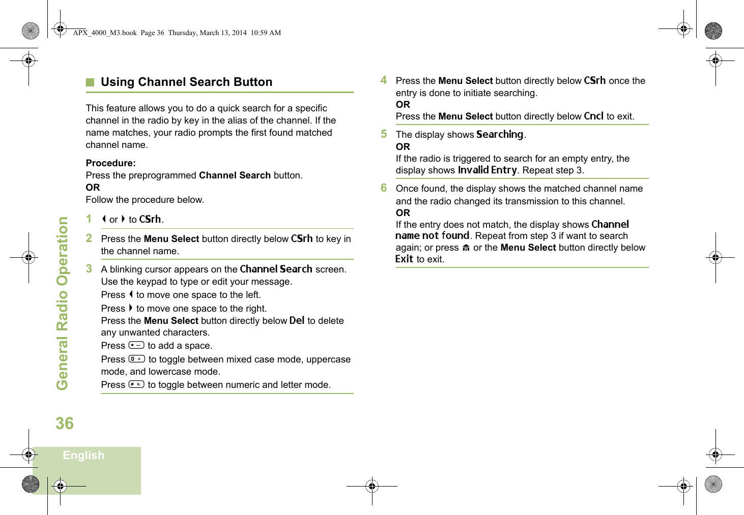 General Radio OperationEnglish36Using Channel Search ButtonThis feature allows you to do a quick search for a specific channel in the radio by key in the alias of the channel. If the name matches, your radio prompts the first found matched channel name. Procedure:Press the preprogrammed Channel Search button.ORFollow the procedure below.1&lt; or &gt; to CSrh.2Press the Menu Select button directly below CSrh to key in the channel name.3A blinking cursor appears on the Channel Search screen.Use the keypad to type or edit your message.Press &lt; to move one space to the left. Press &gt; to move one space to the right.Press the Menu Select button directly below Del to delete any unwanted characters.Press * to add a space.Press 0 to toggle between mixed case mode, uppercase mode, and lowercase mode.Press # to toggle between numeric and letter mode.4Press the Menu Select button directly below CSrh once the entry is done to initiate searching. ORPress the Menu Select button directly below Cncl to exit.5The display shows Searching.ORIf the radio is triggered to search for an empty entry, the display shows Invalid Entry. Repeat step 3.6Once found, the display shows the matched channel name and the radio changed its transmission to this channel.ORIf the entry does not match, the display shows Channel name not found. Repeat from step 3 if want to search again; or press H or the Menu Select button directly below Exit to exit. APX_4000_M3.book  Page 36  Thursday, March 13, 2014  10:59 AM