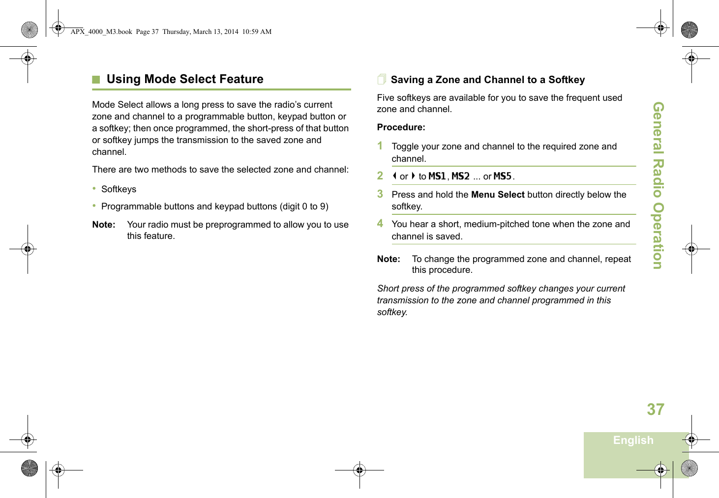 General Radio OperationEnglish37Using Mode Select FeatureMode Select allows a long press to save the radio’s current zone and channel to a programmable button, keypad button or a softkey; then once programmed, the short-press of that button or softkey jumps the transmission to the saved zone and channel.There are two methods to save the selected zone and channel:•Softkeys•Programmable buttons and keypad buttons (digit 0 to 9)Note: Your radio must be preprogrammed to allow you to use this feature.Saving a Zone and Channel to a SoftkeyFive softkeys are available for you to save the frequent used zone and channel. Procedure:1Toggle your zone and channel to the required zone and channel.2&lt; or &gt; to MS1, MS2 ... or MS5.3Press and hold the Menu Select button directly below the softkey.4You hear a short, medium-pitched tone when the zone and channel is saved.Note: To change the programmed zone and channel, repeat this procedure.Short press of the programmed softkey changes your current transmission to the zone and channel programmed in this softkey.APX_4000_M3.book  Page 37  Thursday, March 13, 2014  10:59 AM