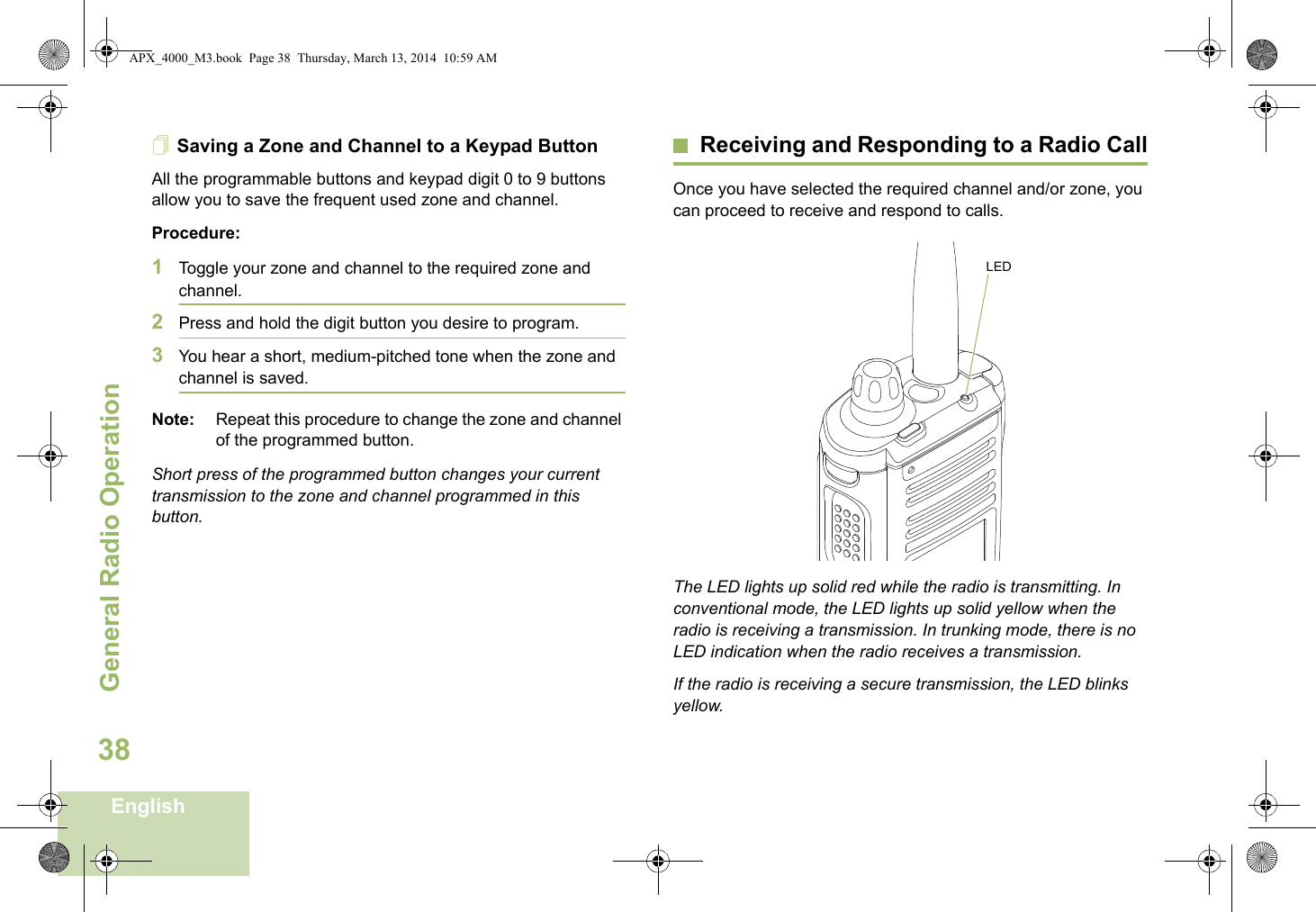 General Radio OperationEnglish38Saving a Zone and Channel to a Keypad ButtonAll the programmable buttons and keypad digit 0 to 9 buttons allow you to save the frequent used zone and channel.Procedure:1Toggle your zone and channel to the required zone and channel.2Press and hold the digit button you desire to program.3You hear a short, medium-pitched tone when the zone and channel is saved.Note: Repeat this procedure to change the zone and channel of the programmed button.Short press of the programmed button changes your current transmission to the zone and channel programmed in this button.Receiving and Responding to a Radio CallOnce you have selected the required channel and/or zone, you can proceed to receive and respond to calls.The LED lights up solid red while the radio is transmitting. In conventional mode, the LED lights up solid yellow when the radio is receiving a transmission. In trunking mode, there is no LED indication when the radio receives a transmission.If the radio is receiving a secure transmission, the LED blinks yellow.LEDAPX_4000_M3.book  Page 38  Thursday, March 13, 2014  10:59 AM