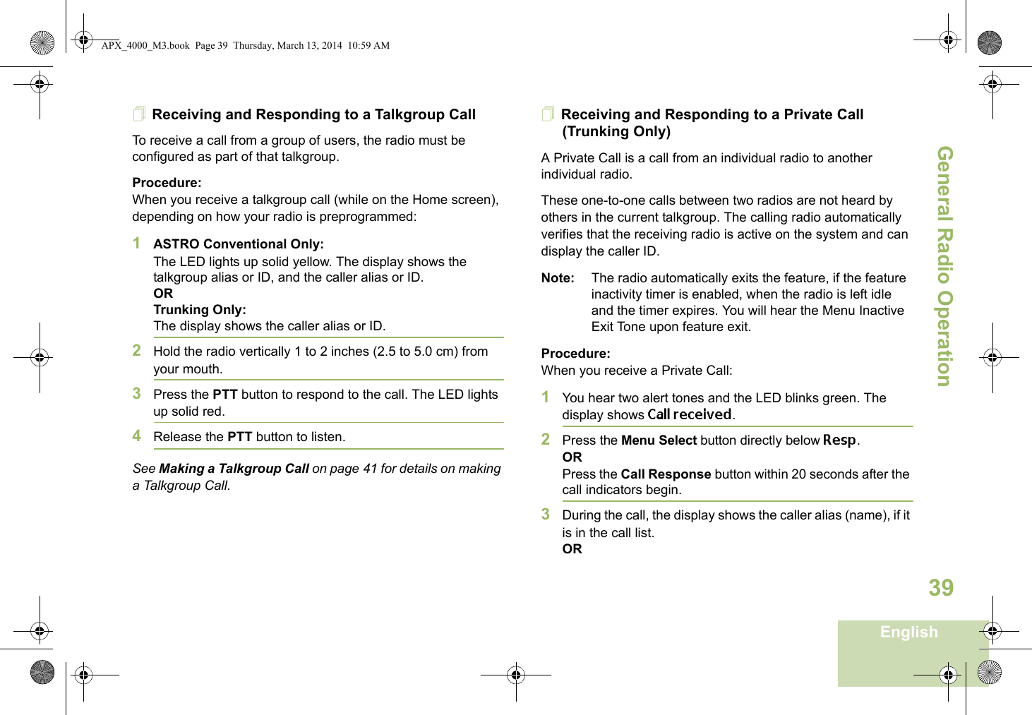 General Radio OperationEnglish39Receiving and Responding to a Talkgroup CallTo receive a call from a group of users, the radio must be configured as part of that talkgroup.Procedure:When you receive a talkgroup call (while on the Home screen), depending on how your radio is preprogrammed:1ASTRO Conventional Only:The LED lights up solid yellow. The display shows the talkgroup alias or ID, and the caller alias or ID.ORTrunking Only:The display shows the caller alias or ID.2Hold the radio vertically 1 to 2 inches (2.5 to 5.0 cm) from your mouth. 3Press the PTT button to respond to the call. The LED lights up solid red. 4Release the PTT button to listen.See Making a Talkgroup Call on page 41 for details on making a Talkgroup Call.Receiving and Responding to a Private Call (Trunking Only)A Private Call is a call from an individual radio to another individual radio.These one-to-one calls between two radios are not heard by others in the current talkgroup. The calling radio automatically verifies that the receiving radio is active on the system and can display the caller ID.Note: The radio automatically exits the feature, if the feature inactivity timer is enabled, when the radio is left idle and the timer expires. You will hear the Menu Inactive Exit Tone upon feature exit.Procedure:When you receive a Private Call:1You hear two alert tones and the LED blinks green. The display shows Call received.2Press the Menu Select button directly below Resp.ORPress the Call Response button within 20 seconds after the call indicators begin.3During the call, the display shows the caller alias (name), if it is in the call list.ORAPX_4000_M3.book  Page 39  Thursday, March 13, 2014  10:59 AM