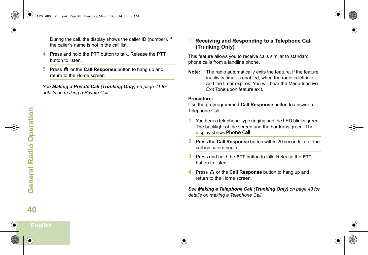 General Radio OperationEnglish40During the call, the display shows the caller ID (number), if the caller’s name is not in the call list.4Press and hold the PTT button to talk. Release the PTT button to listen.5Press H or the Call Response button to hang up and return to the Home screen.See Making a Private Call (Trunking Only) on page 41 for details on making a Private Call.Receiving and Responding to a Telephone Call (Trunking Only)This feature allows you to receive calls similar to standard phone calls from a landline phone.Note: The radio automatically exits the feature, if the feature inactivity timer is enabled, when the radio is left idle and the timer expires. You will hear the Menu Inactive Exit Tone upon feature exit.Procedure:Use the preprogrammed Call Response button to answer a Telephone Call:1You hear a telephone-type ringing and the LED blinks green. The backlight of the screen and the bar turns green. The display shows Phone Call.2Press the Call Response button within 20 seconds after the call indicators begin.3Press and hold the PTT button to talk. Release the PTT button to listen.4Press H or the Call Response button to hang up and return to the Home screen.See Making a Telephone Call (Trunking Only) on page 43 for details on making a Telephone Call.APX_4000_M3.book  Page 40  Thursday, March 13, 2014  10:59 AM