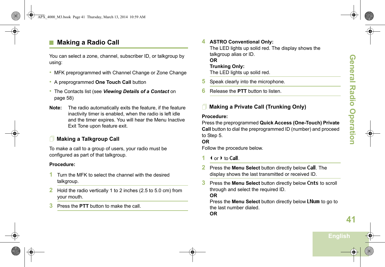 General Radio OperationEnglish41Making a Radio CallYou can select a zone, channel, subscriber ID, or talkgroup by using:•MFK preprogrammed with Channel Change or Zone Change•A preprogrammed One Touch Call button•The Contacts list (see Viewing Details of a Contact on page 58)Note: The radio automatically exits the feature, if the feature inactivity timer is enabled, when the radio is left idle and the timer expires. You will hear the Menu Inactive Exit Tone upon feature exit.Making a Talkgroup CallTo make a call to a group of users, your radio must be configured as part of that talkgroup.Procedure:1Turn the MFK to select the channel with the desired talkgroup. 2Hold the radio vertically 1 to 2 inches (2.5 to 5.0 cm) from your mouth.3Press the PTT button to make the call. 4ASTRO Conventional Only:The LED lights up solid red. The display shows the talkgroup alias or ID.OR Trunking Only:The LED lights up solid red.5Speak clearly into the microphone.6Release the PTT button to listen.Making a Private Call (Trunking Only)Procedure:Press the preprogrammed Quick Access (One-Touch) Private Call button to dial the preprogrammed ID (number) and proceed to Step 5. ORFollow the procedure below. 1&lt; or &gt; to Call.2Press the Menu Select button directly below Call. The display shows the last transmitted or received ID.3Press the Menu Select button directly below Cnts to scroll through and select the required ID.ORPress the Menu Select button directly below LNum to go to the last number dialed.ORAPX_4000_M3.book  Page 41  Thursday, March 13, 2014  10:59 AM