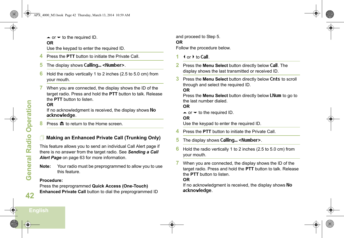 General Radio OperationEnglish42U or D to the required ID.ORUse the keypad to enter the required ID.4Press the PTT button to initiate the Private Call.5The display shows Calling... &lt;Number&gt;.6Hold the radio vertically 1 to 2 inches (2.5 to 5.0 cm) from your mouth.7When you are connected, the display shows the ID of the target radio. Press and hold the PTT button to talk. Release the PTT button to listen.ORIf no acknowledgment is received, the display shows No acknowledge.8Press H to return to the Home screen.Making an Enhanced Private Call (Trunking Only)This feature allows you to send an individual Call Alert page if there is no answer from the target radio. See Sending a Call Alert Page on page 63 for more information.Note: Your radio must be preprogrammed to allow you to use this feature.Procedure:Press the preprogrammed Quick Access (One-Touch) Enhanced Private Call button to dial the preprogrammed ID and proceed to Step 5. ORFollow the procedure below. 1&lt; or &gt; to Call.2Press the Menu Select button directly below Call. The display shows the last transmitted or received ID.3Press the Menu Select button directly below Cnts to scroll through and select the required ID.ORPress the Menu Select button directly below LNum to go to the last number dialed.ORU or D to the required ID.ORUse the keypad to enter the required ID.4Press the PTT button to initiate the Private Call.5The display shows Calling... &lt;Number&gt;.6Hold the radio vertically 1 to 2 inches (2.5 to 5.0 cm) from your mouth.7When you are connected, the display shows the ID of the target radio. Press and hold the PTT button to talk. Release the PTT button to listen.ORIf no acknowledgment is received, the display shows No acknowledge.APX_4000_M3.book  Page 42  Thursday, March 13, 2014  10:59 AM
