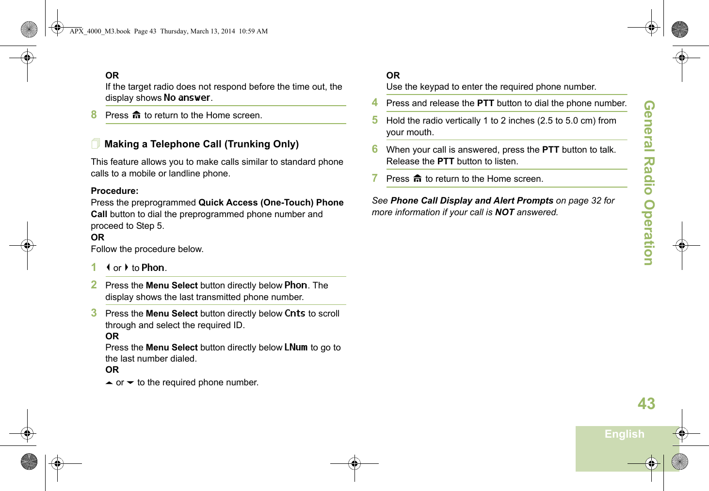 General Radio OperationEnglish43ORIf the target radio does not respond before the time out, the display shows No answer.8Press H to return to the Home screen.Making a Telephone Call (Trunking Only)This feature allows you to make calls similar to standard phone calls to a mobile or landline phone.Procedure:Press the preprogrammed Quick Access (One-Touch) Phone Call button to dial the preprogrammed phone number and proceed to Step 5. ORFollow the procedure below. 1&lt; or &gt; to Phon.2Press the Menu Select button directly below Phon. The display shows the last transmitted phone number.3Press the Menu Select button directly below Cnts to scroll through and select the required ID.ORPress the Menu Select button directly below LNum to go to the last number dialed.ORU or D to the required phone number.ORUse the keypad to enter the required phone number.4Press and release the PTT button to dial the phone number.5Hold the radio vertically 1 to 2 inches (2.5 to 5.0 cm) from your mouth.6When your call is answered, press the PTT button to talk. Release the PTT button to listen.7Press H to return to the Home screen.See Phone Call Display and Alert Prompts on page 32 for more information if your call is NOT answered.APX_4000_M3.book  Page 43  Thursday, March 13, 2014  10:59 AM