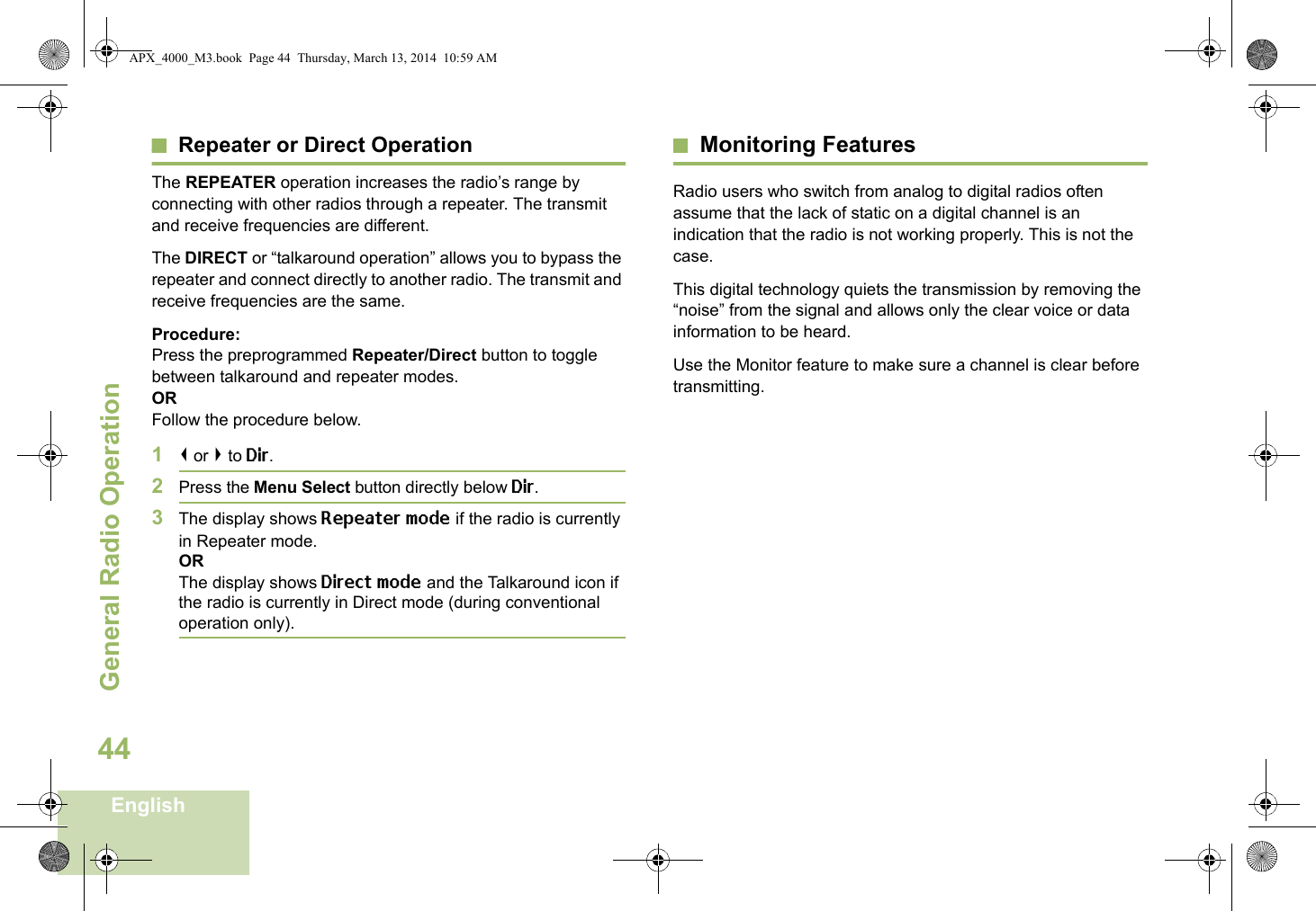 General Radio OperationEnglish44Repeater or Direct OperationThe REPEATER operation increases the radio’s range by connecting with other radios through a repeater. The transmit and receive frequencies are different.The DIRECT or “talkaround operation” allows you to bypass the repeater and connect directly to another radio. The transmit and receive frequencies are the same.Procedure:Press the preprogrammed Repeater/Direct button to toggle between talkaround and repeater modes.ORFollow the procedure below.1&lt; or &gt; to Dir.2Press the Menu Select button directly below Dir.3The display shows Repeater mode if the radio is currently in Repeater mode. ORThe display shows Direct mode and the Talkaround icon if the radio is currently in Direct mode (during conventional operation only).Monitoring FeaturesRadio users who switch from analog to digital radios often assume that the lack of static on a digital channel is an indication that the radio is not working properly. This is not the case. This digital technology quiets the transmission by removing the “noise” from the signal and allows only the clear voice or data information to be heard.Use the Monitor feature to make sure a channel is clear before transmitting.APX_4000_M3.book  Page 44  Thursday, March 13, 2014  10:59 AM