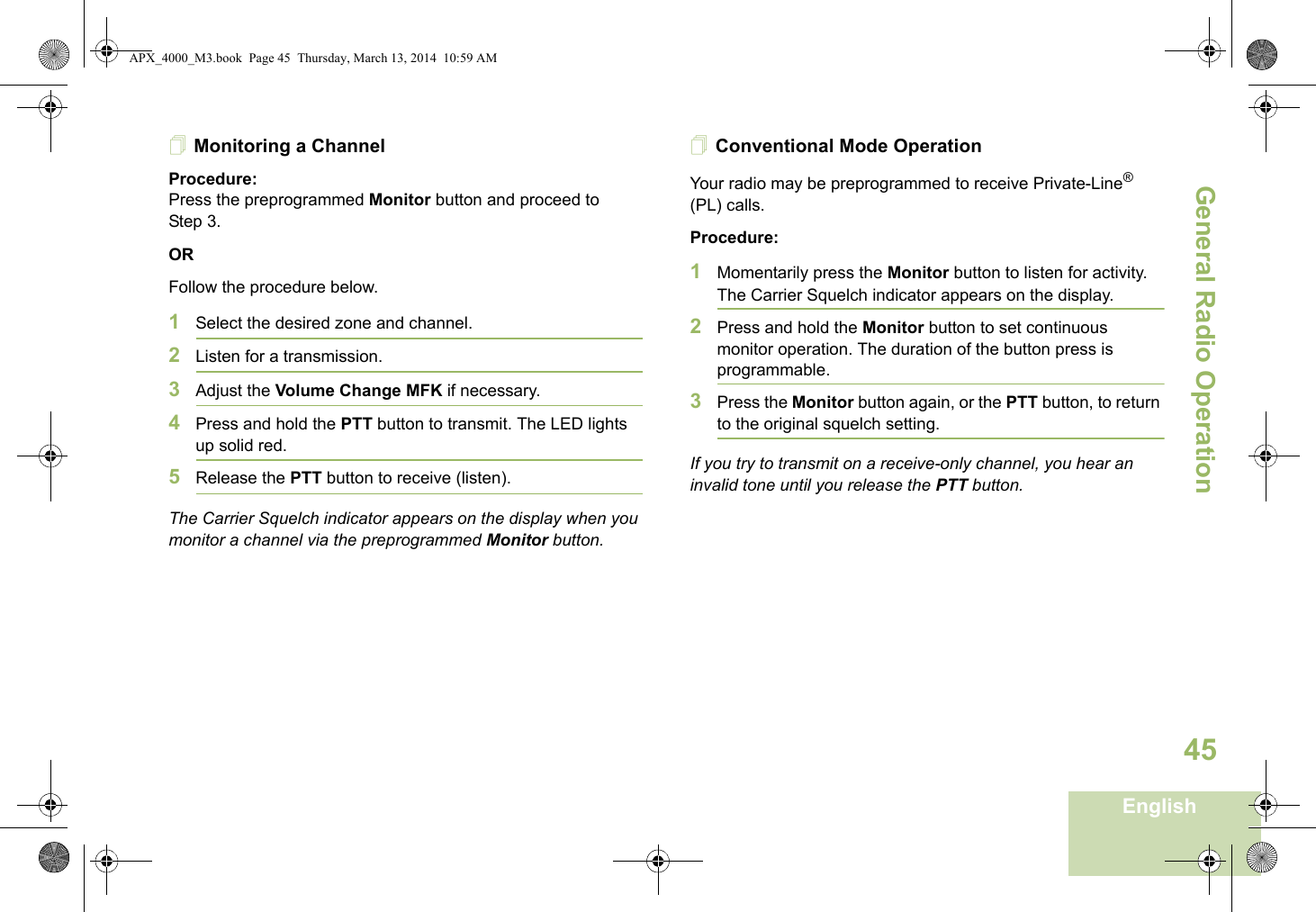 General Radio OperationEnglish45Monitoring a ChannelProcedure:Press the preprogrammed Monitor button and proceed to Step 3.ORFollow the procedure below.1Select the desired zone and channel.2Listen for a transmission.3Adjust the Volume Change MFK if necessary.4Press and hold the PTT button to transmit. The LED lights up solid red.5Release the PTT button to receive (listen).The Carrier Squelch indicator appears on the display when you monitor a channel via the preprogrammed Monitor button.Conventional Mode OperationYour radio may be preprogrammed to receive Private-Line® (PL) calls.Procedure:1Momentarily press the Monitor button to listen for activity. The Carrier Squelch indicator appears on the display.2Press and hold the Monitor button to set continuous monitor operation. The duration of the button press is programmable.3Press the Monitor button again, or the PTT button, to return to the original squelch setting.If you try to transmit on a receive-only channel, you hear an invalid tone until you release the PTT button.APX_4000_M3.book  Page 45  Thursday, March 13, 2014  10:59 AM