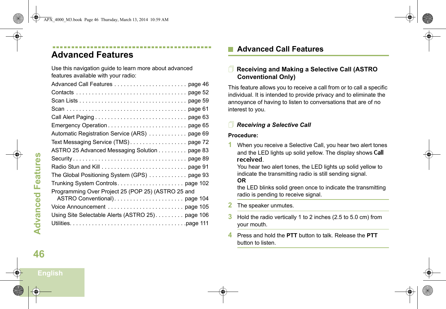 Advanced FeaturesEnglish46Advanced FeaturesUse this navigation guide to learn more about advanced features available with your radio:Advanced Call Features . . . . . . . . . . . . . . . . . . . . . . .  page 46Contacts  . . . . . . . . . . . . . . . . . . . . . . . . . . . . . . . . . . .  page 52Scan Lists . . . . . . . . . . . . . . . . . . . . . . . . . . . . . . . . . . page 59Scan . . . . . . . . . . . . . . . . . . . . . . . . . . . . . . . . . . . . . .  page 61Call Alert Paging . . . . . . . . . . . . . . . . . . . . . . . . . . . . .  page 63Emergency Operation . . . . . . . . . . . . . . . . . . . . . . . . .  page 65Automatic Registration Service (ARS)  . . . . . . . . . . . .  page 69Text Messaging Service (TMS) . . . . . . . . . . . . . . . . . .  page 72ASTRO 25 Advanced Messaging Solution . . . . . . . . .  page 83Security . . . . . . . . . . . . . . . . . . . . . . . . . . . . . . . . . . . .  page 89Radio Stun and Kill . . . . . . . . . . . . . . . . . . . . . . . . . . .  page 91The Global Positioning System (GPS) . . . . . . . . . . . .  page 93Trunking System Controls. . . . . . . . . . . . . . . . . . . . . page 102Programming Over Project 25 (POP 25) (ASTRO 25 and ASTRO Conventional) . . . . . . . . . . . . . . . . . . . . . . page 104Voice Announcement  . . . . . . . . . . . . . . . . . . . . . . . .  page 105Using Site Selectable Alerts (ASTRO 25) . . . . . . . . .  page 106Utilities. . . . . . . . . . . . . . . . . . . . . . . . . . . . . . . . . . . . .page 111Advanced Call FeaturesReceiving and Making a Selective Call (ASTRO Conventional Only)This feature allows you to receive a call from or to call a specific individual. It is intended to provide privacy and to eliminate the annoyance of having to listen to conversations that are of no interest to you.Receiving a Selective CallProcedure:1When you receive a Selective Call, you hear two alert tones and the LED lights up solid yellow. The display shows Call received.You hear two alert tones, the LED lights up solid yellow to indicate the transmitting radio is still sending signal.ORthe LED blinks solid green once to indicate the transmitting radio is pending to receive signal. 2The speaker unmutes.3Hold the radio vertically 1 to 2 inches (2.5 to 5.0 cm) from your mouth.4Press and hold the PTT button to talk. Release the PTT button to listen.APX_4000_M3.book  Page 46  Thursday, March 13, 2014  10:59 AM