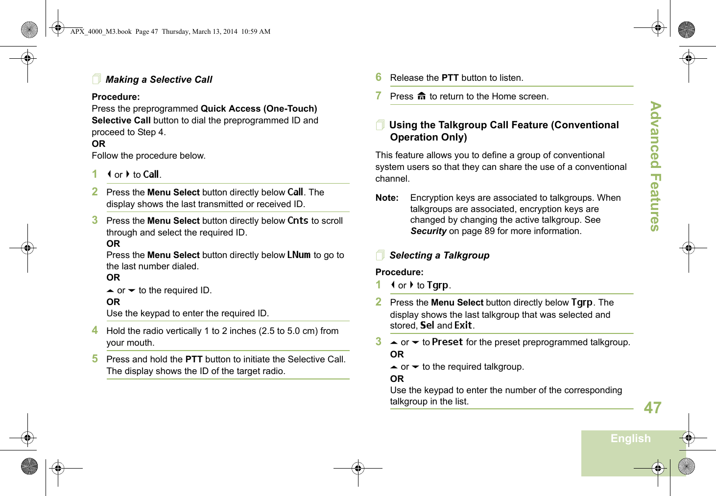 Advanced FeaturesEnglish47Making a Selective CallProcedure:Press the preprogrammed Quick Access (One-Touch) Selective Call button to dial the preprogrammed ID and proceed to Step 4. ORFollow the procedure below. 1&lt; or &gt; to Call.2Press the Menu Select button directly below Call. The display shows the last transmitted or received ID.3Press the Menu Select button directly below Cnts to scroll through and select the required ID.ORPress the Menu Select button directly below LNum to go to the last number dialed.ORU or D to the required ID.ORUse the keypad to enter the required ID.4Hold the radio vertically 1 to 2 inches (2.5 to 5.0 cm) from your mouth.5Press and hold the PTT button to initiate the Selective Call. The display shows the ID of the target radio.6Release the PTT button to listen.7Press H to return to the Home screen.Using the Talkgroup Call Feature (Conventional Operation Only)This feature allows you to define a group of conventional system users so that they can share the use of a conventional channel.Note: Encryption keys are associated to talkgroups. When talkgroups are associated, encryption keys are changed by changing the active talkgroup. See Security on page 89 for more information.Selecting a TalkgroupProcedure:1&lt; or &gt; to Tgrp.2Press the Menu Select button directly below Tgrp. The display shows the last talkgroup that was selected and stored, Sel and Exit.3U or D to Preset for the preset preprogrammed talkgroup.ORU or D to the required talkgroup.ORUse the keypad to enter the number of the corresponding talkgroup in the list.APX_4000_M3.book  Page 47  Thursday, March 13, 2014  10:59 AM