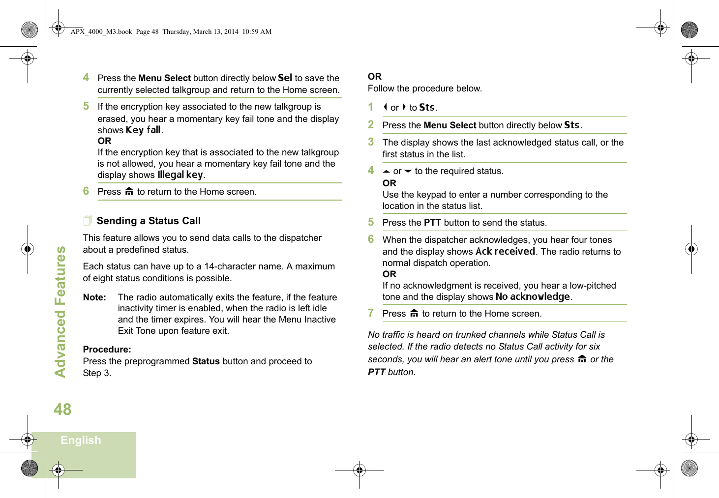 Advanced FeaturesEnglish484Press the Menu Select button directly below Sel to save the currently selected talkgroup and return to the Home screen.5If the encryption key associated to the new talkgroup is erased, you hear a momentary key fail tone and the display shows Key fail.ORIf the encryption key that is associated to the new talkgroup is not allowed, you hear a momentary key fail tone and the display shows Illegal key.6Press H to return to the Home screen.Sending a Status CallThis feature allows you to send data calls to the dispatcher about a predefined status.Each status can have up to a 14-character name. A maximum of eight status conditions is possible.Note: The radio automatically exits the feature, if the feature inactivity timer is enabled, when the radio is left idle and the timer expires. You will hear the Menu Inactive Exit Tone upon feature exit.Procedure:Press the preprogrammed Status button and proceed to Step 3. ORFollow the procedure below. 1&lt; or &gt; to Sts.2Press the Menu Select button directly below Sts. 3The display shows the last acknowledged status call, or the first status in the list.4U or D to the required status.ORUse the keypad to enter a number corresponding to the location in the status list.5Press the PTT button to send the status.6When the dispatcher acknowledges, you hear four tones and the display shows Ack received. The radio returns to normal dispatch operation.ORIf no acknowledgment is received, you hear a low-pitched tone and the display shows No acknowledge.7Press H to return to the Home screen.No traffic is heard on trunked channels while Status Call is selected. If the radio detects no Status Call activity for six seconds, you will hear an alert tone until you press H or the PTT button.APX_4000_M3.book  Page 48  Thursday, March 13, 2014  10:59 AM
