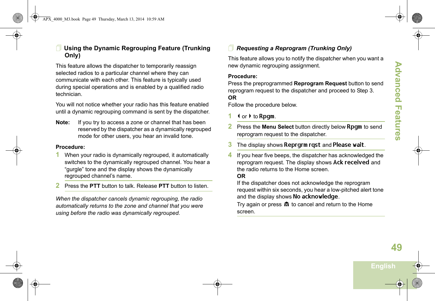 Advanced FeaturesEnglish49Using the Dynamic Regrouping Feature (Trunking Only)This feature allows the dispatcher to temporarily reassign selected radios to a particular channel where they can communicate with each other. This feature is typically used during special operations and is enabled by a qualified radio technician. You will not notice whether your radio has this feature enabled until a dynamic regrouping command is sent by the dispatcher.Note: If you try to access a zone or channel that has been reserved by the dispatcher as a dynamically regrouped mode for other users, you hear an invalid tone.Procedure:1When your radio is dynamically regrouped, it automatically switches to the dynamically regrouped channel. You hear a “gurgle” tone and the display shows the dynamically regrouped channel’s name.2Press the PTT button to talk. Release PTT button to listen.When the dispatcher cancels dynamic regrouping, the radio automatically returns to the zone and channel that you were using before the radio was dynamically regrouped.Requesting a Reprogram (Trunking Only)This feature allows you to notify the dispatcher when you want a new dynamic regrouping assignment.Procedure:Press the preprogrammed Reprogram Request button to send reprogram request to the dispatcher and proceed to Step 3.ORFollow the procedure below. 1&lt; or &gt; to Rpgm.2Press the Menu Select button directly below Rpgm to send reprogram request to the dispatcher.3The display shows Reprgrm rqst and Please wait.4If you hear five beeps, the dispatcher has acknowledged the reprogram request. The display shows Ack received and the radio returns to the Home screen.ORIf the dispatcher does not acknowledge the reprogram request within six seconds, you hear a low-pitched alert tone and the display shows No acknowledge.Try again or press H to cancel and return to the Home screen.APX_4000_M3.book  Page 49  Thursday, March 13, 2014  10:59 AM