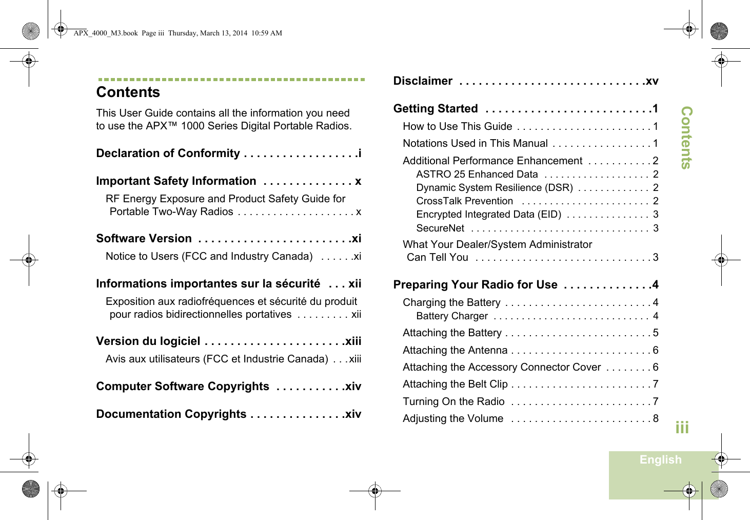 ContentsEnglishiiiContentsThis User Guide contains all the information you need to use the APX™ 1000 Series Digital Portable Radios.Declaration of Conformity . . . . . . . . . . . . . . . . . .iImportant Safety Information  . . . . . . . . . . . . . . xRF Energy Exposure and Product Safety Guide for Portable Two-Way Radios  . . . . . . . . . . . . . . . . . . . . xSoftware Version  . . . . . . . . . . . . . . . . . . . . . . . .xiNotice to Users (FCC and Industry Canada)   . . . . . .xiInformations importantes sur la sécurité   . . . xiiExposition aux radiofréquences et sécurité du produit pour radios bidirectionnelles portatives  . . . . . . . . . xiiVersion du logiciel . . . . . . . . . . . . . . . . . . . . . .xiiiAvis aux utilisateurs (FCC et Industrie Canada)  . . .xiiiComputer Software Copyrights  . . . . . . . . . . .xivDocumentation Copyrights . . . . . . . . . . . . . . .xivDisclaimer  . . . . . . . . . . . . . . . . . . . . . . . . . . . . .xvGetting Started  . . . . . . . . . . . . . . . . . . . . . . . . . .1How to Use This Guide  . . . . . . . . . . . . . . . . . . . . . . . 1Notations Used in This Manual  . . . . . . . . . . . . . . . . . 1Additional Performance Enhancement  . . . . . . . . . . . 2ASTRO 25 Enhanced Data  . . . . . . . . . . . . . . . . . . .  2Dynamic System Resilience (DSR)  . . . . . . . . . . . . .  2CrossTalk Prevention   . . . . . . . . . . . . . . . . . . . . . . .  2Encrypted Integrated Data (EID)  . . . . . . . . . . . . . . .  3SecureNet  . . . . . . . . . . . . . . . . . . . . . . . . . . . . . . . .  3What Your Dealer/System AdministratorCan Tell You  . . . . . . . . . . . . . . . . . . . . . . . . . . . . . . 3Preparing Your Radio for Use  . . . . . . . . . . . . . .4Charging the Battery  . . . . . . . . . . . . . . . . . . . . . . . . . 4Battery Charger  . . . . . . . . . . . . . . . . . . . . . . . . . . . .  4Attaching the Battery . . . . . . . . . . . . . . . . . . . . . . . . . 5Attaching the Antenna . . . . . . . . . . . . . . . . . . . . . . . . 6Attaching the Accessory Connector Cover  . . . . . . . . 6Attaching the Belt Clip . . . . . . . . . . . . . . . . . . . . . . . . 7Turning On the Radio  . . . . . . . . . . . . . . . . . . . . . . . . 7Adjusting the Volume   . . . . . . . . . . . . . . . . . . . . . . . . 8APX_4000_M3.book  Page iii  Thursday, March 13, 2014  10:59 AM