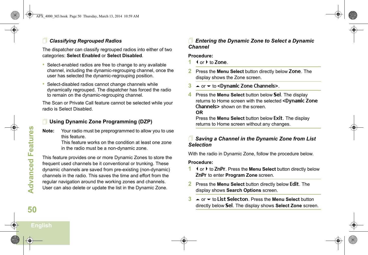 Advanced FeaturesEnglish50Classifying Regrouped RadiosThe dispatcher can classify regrouped radios into either of two categories: Select Enabled or Select Disabled.•Select-enabled radios are free to change to any available channel, including the dynamic-regrouping channel, once the user has selected the dynamic-regrouping position.•Select-disabled radios cannot change channels while dynamically regrouped. The dispatcher has forced the radio to remain on the dynamic-regrouping channel.The Scan or Private Call feature cannot be selected while your radio is Select Disabled.Using Dynamic Zone Programming (DZP)Note: Your radio must be preprogrammed to allow you to use this feature.This feature works on the condition at least one zone in the radio must be a non-dynamic zone.This feature provides one or more Dynamic Zones to store the frequent used channels be it conventional or trunking. These dynamic channels are saved from pre-existing (non-dynamic) channels in the radio. This saves the time and effort from the regular navigation around the working zones and channels. User can also delete or update the list in the Dynamic Zone.Entering the Dynamic Zone to Select a Dynamic ChannelProcedure:1&lt; or &gt; to Zone.2Press the Menu Select button directly below Zone. The display shows the Zone screen.3U or D to &lt;Dynamic Zone Channels&gt;. 4Press the Menu Select button below Sel. The display returns to Home screen with the selected &lt;Dynamic Zone Channels&gt; shown on the screen.ORPress the Menu Select button below Exit. The display returns to Home screen without any changes.Saving a Channel in the Dynamic Zone from List SelectionWith the radio in Dynamic Zone, follow the procedure below.Procedure:1&lt; or &gt; to ZnPr. Press the Menu Select button directly below ZnPr to enter Program Zone screen.2Press the Menu Select button directly below Edit. The display shows Search Options screen.3U or D to List Selecton. Press the Menu Select button directly below Sel. The display shows Select Zone screen.APX_4000_M3.book  Page 50  Thursday, March 13, 2014  10:59 AM