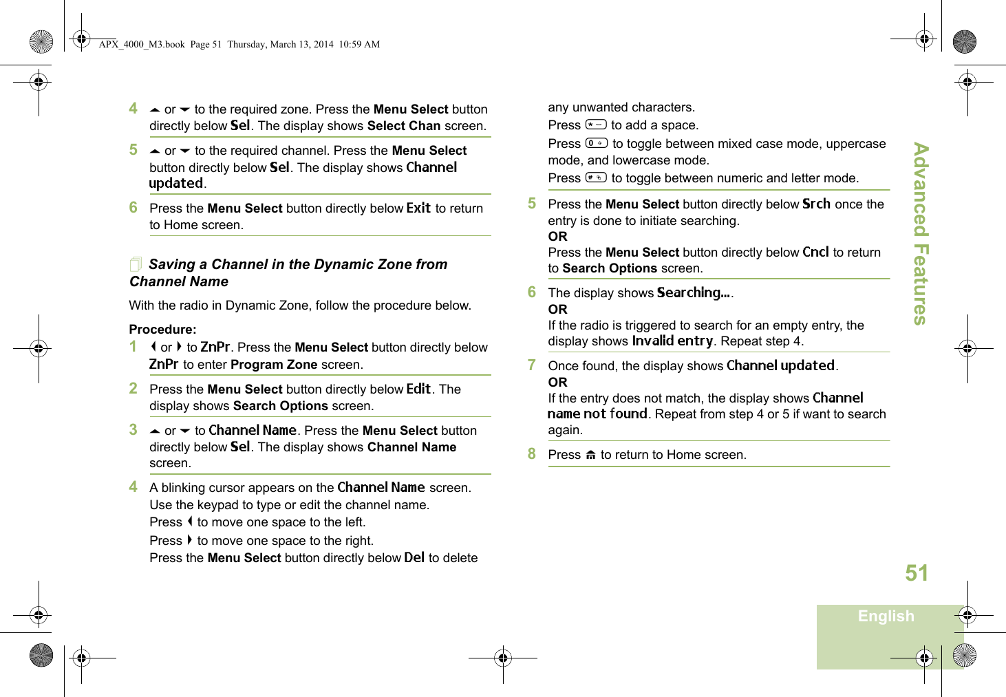 Advanced FeaturesEnglish514U or D to the required zone. Press the Menu Select button directly below Sel. The display shows Select Chan screen.5U or D to the required channel. Press the Menu Select button directly below Sel. The display shows Channel updated.6Press the Menu Select button directly below Exit to return to Home screen.Saving a Channel in the Dynamic Zone from Channel NameWith the radio in Dynamic Zone, follow the procedure below.Procedure:1&lt; or &gt; to ZnPr. Press the Menu Select button directly below ZnPr to enter Program Zone screen.2Press the Menu Select button directly below Edit. The display shows Search Options screen.3U or D to Channel Name. Press the Menu Select button directly below Sel. The display shows Channel Name screen.4A blinking cursor appears on the Channel Name screen.Use the keypad to type or edit the channel name.Press &lt; to move one space to the left. Press &gt; to move one space to the right.Press the Menu Select button directly below Del to delete any unwanted characters.Press * to add a space.Press 0 to toggle between mixed case mode, uppercase mode, and lowercase mode.Press # to toggle between numeric and letter mode.5Press the Menu Select button directly below Srch once the entry is done to initiate searching. ORPress the Menu Select button directly below Cncl to return to Search Options screen.6The display shows Searching....ORIf the radio is triggered to search for an empty entry, the display shows Invalid entry. Repeat step 4.7Once found, the display shows Channel updated.ORIf the entry does not match, the display shows Channel name not found. Repeat from step 4 or 5 if want to search again. 8Press H to return to Home screen. APX_4000_M3.book  Page 51  Thursday, March 13, 2014  10:59 AM